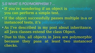5.0 WHAT IS POLYMORPHISM ? …
• If you’re wondering if an object is polymorphic,
you can perform a simple test.
• If the object successfully passes multiple is-a or
instanceof tests, it’s polymorphic.
• As I’ve described in my post about inheritance,
all Java classes extend the class Object.
• Due to this, all objects in Java are polymorphic
because they pass at least two instanceof
checks.
 