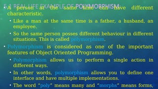 5.1 REAL LIFE EXAMPLE OF POLYMORPHISM:
• A person at the same time can have different
characteristic.
• Like a man at the same time is a father, a husband, an
employee.
• So the same person posses different behaviour in different
situations. This is called polymorphism.
• Polymorphism is considered as one of the important
features of Object Oriented Programming.
• Polymorphism allows us to perform a single action in
different ways.
• In other words, polymorphism allows you to define one
interface and have multiple implementations.
• The word “poly” means many and “morphs” means forms,
 