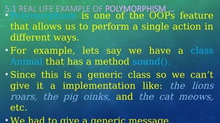 5.1 REAL LIFE EXAMPLE OF POLYMORPHISM …
• Polymorphism is one of the OOPs feature
that allows us to perform a single action in
different ways.
• For example, lets say we have a class
Animal that has a method sound().
• Since this is a generic class so we can’t
give it a implementation like: the lions
roars, the pig oinks, and the cat meows,
etc.
 