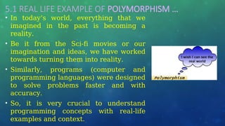 5.1 REAL LIFE EXAMPLE OF POLYMORPHISM …
• In today’s world, everything that we
imagined in the past is becoming a
reality.
• Be it from the Sci-fi movies or our
imagination and ideas, we have worked
towards turning them into reality.
• Similarly, programs (computer and
programming languages) were designed
to solve problems faster and with
accuracy.
• So, it is very crucial to understand
programming concepts with real-life
examples and context.
 