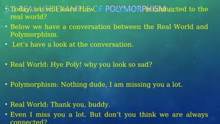 5.1 REAL LIFE EXAMPLE OF POLYMORPHISM …
• Today, we will learn How Polymorphism is connected to the
real world?
• Below we have a conversation between the Real World and
Polymorphism.
• Let’s have a look at the conversation.
• Real World: Hye Poly! why you look so sad?
• Polymorphism: Nothing dude, I am missing you a lot.
• Real World: Thank you, buddy.
• Even I miss you a lot. But don’t you think we are always
 