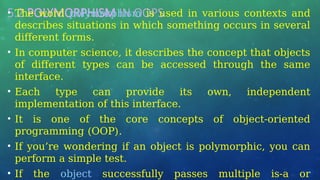 5.2 POLYMORPHISM IN OOPS
• The word polymorphism is used in various contexts and
describes situations in which something occurs in several
different forms.
• In computer science, it describes the concept that objects
of different types can be accessed through the same
interface.
• Each type can provide its own, independent
implementation of this interface.
• It is one of the core concepts of object-oriented
programming (OOP).
• If you’re wondering if an object is polymorphic, you can
perform a simple test.
• If the object successfully passes multiple is-a or
 
