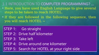 1.1 INTRODUCTION TO COMPUTER PROGRAMMING? …
• Here, you have used English Language to give several
steps to be taken to reach HOTEL.
• If they are followed in the following sequence, then
you will reach HOTEL −
STEP 1: Go straight
STEP 2: Drive half kilometer
STEP 3: Take left
STEP 4: Drive around one kilometer
STEP 5: Search for HOTEL at your right side
 