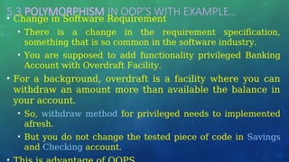 5.3 POLYMORPHISM IN OOP’S WITH EXAMPLE…
• Change in Software Requirement
• There is a change in the requirement specification,
something that is so common in the software industry.
• You are supposed to add functionality privileged Banking
Account with Overdraft Facility.
• For a background, overdraft is a facility where you can
withdraw an amount more than available the balance in
your account.
• So, withdraw method for privileged needs to implemented
afresh.
• But you do not change the tested piece of code in Savings
and Checking account.
 