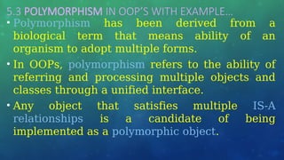 5.3 POLYMORPHISM IN OOP’S WITH EXAMPLE…
• Polymorphism has been derived from a
biological term that means ability of an
organism to adopt multiple forms.
• In OOPs, polymorphism refers to the ability of
referring and processing multiple objects and
classes through a unified interface.
• Any object that satisfies multiple IS-A
relationships is a candidate of being
implemented as a polymorphic object.
 