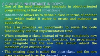 6.0 WHAT IS INHERITANCE IN OOPS? …
• One of the most important concepts in object-oriented
programming is that of inheritance.
• Inheritance allows us to define a class in terms of another
class, which makes it easier to create and maintain an
application.
• This also provides an opportunity to reuse the code
functionality and fast implementation time.
• When creating a class, instead of writing completely new
data members and member functions, the programmer
can designate that the new class should inherit the
members of an existing class.
• This existing class is called the base class, and the new
 