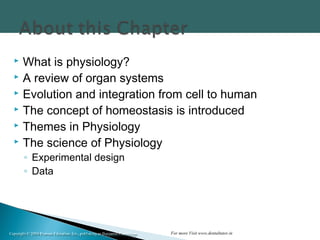 Copyright © 2004 Pearson Education, Inc., publishing as Benjamin CummingsCopyright © 2004 Pearson Education, Inc., publishing as Benjamin Cummings
 What is physiology?
 A review of organ systems
 Evolution and integration from cell to human
 The concept of homeostasis is introduced
 Themes in Physiology
 The science of Physiology
◦ Experimental design
◦ Data
For more Visit www.dentaltutor.in
 