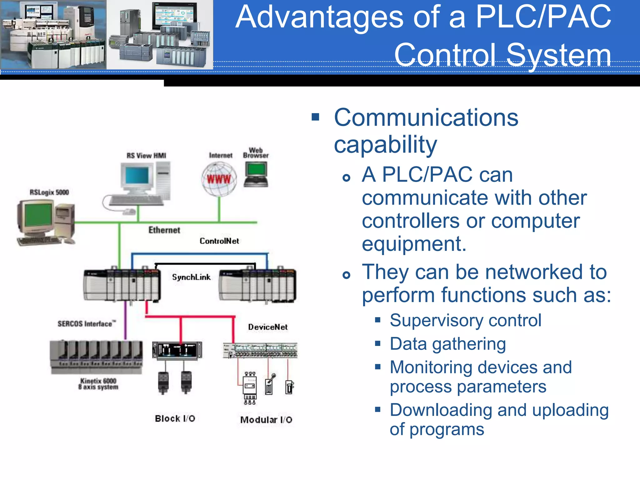 Advantages of a PLC/PAC
Control System
 Communications
capability
 A PLC/PAC can
communicate with other
controllers or computer
equipment.
 They can be networked to
perform functions such as:
 Supervisory control
 Data gathering
 Monitoring devices and
process parameters
 Downloading and uploading
of programs
 