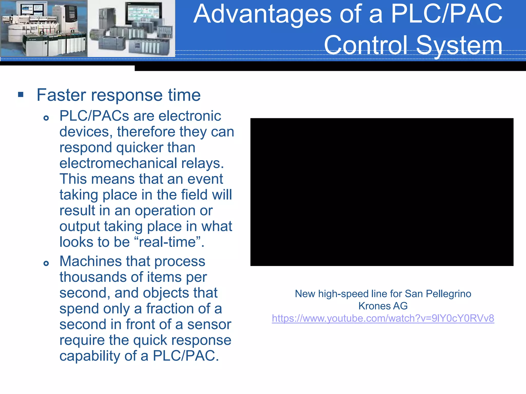 Advantages of a PLC/PAC
Control System
 Faster response time
 PLC/PACs are electronic
devices, therefore they can
respond quicker than
electromechanical relays.
This means that an event
taking place in the field will
result in an operation or
output taking place in what
looks to be “real-time”.
 Machines that process
thousands of items per
second, and objects that
spend only a fraction of a
second in front of a sensor
require the quick response
capability of a PLC/PAC.
New high-speed line for San Pellegrino
Krones AG
https://www.youtube.com/watch?v=9lY0cY0RVv8
 