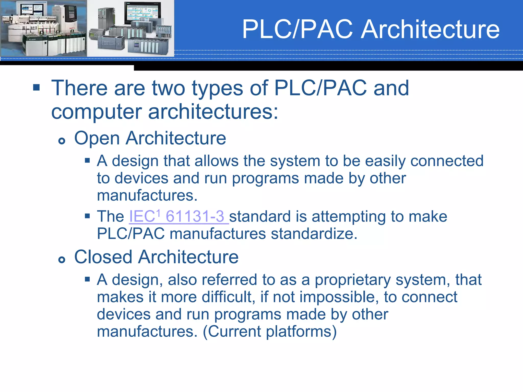 PLC/PAC Architecture
 There are two types of PLC/PAC and
computer architectures:
 Open Architecture
 A design that allows the system to be easily connected
to devices and run programs made by other
manufactures.
 The IEC1 61131-3 standard is attempting to make
PLC/PAC manufactures standardize.
 Closed Architecture
 A design, also referred to as a proprietary system, that
makes it more difficult, if not impossible, to connect
devices and run programs made by other
manufactures. (Current platforms)
 