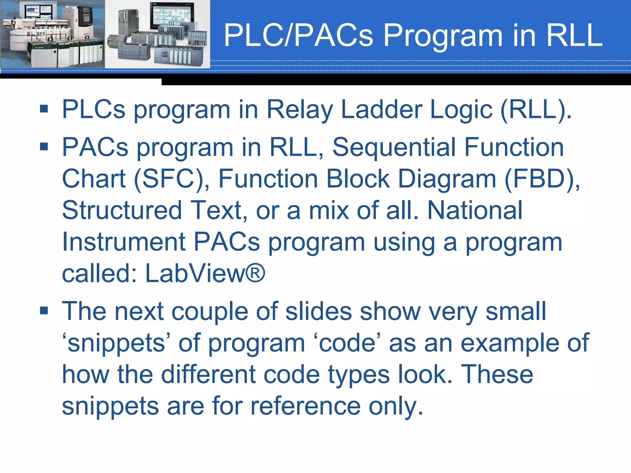 PLC/PACs Program in RLL
 PLCs program in Relay Ladder Logic (RLL).
 PACs program in RLL, Sequential Function
Chart (SFC), Function Block Diagram (FBD),
Structured Text, or a mix of all. National
Instrument PACs program using a program
called: LabView®
 The next couple of slides show very small
‘snippets’ of program ‘code’ as an example of
how the different code types look. These
snippets are for reference only.
 
