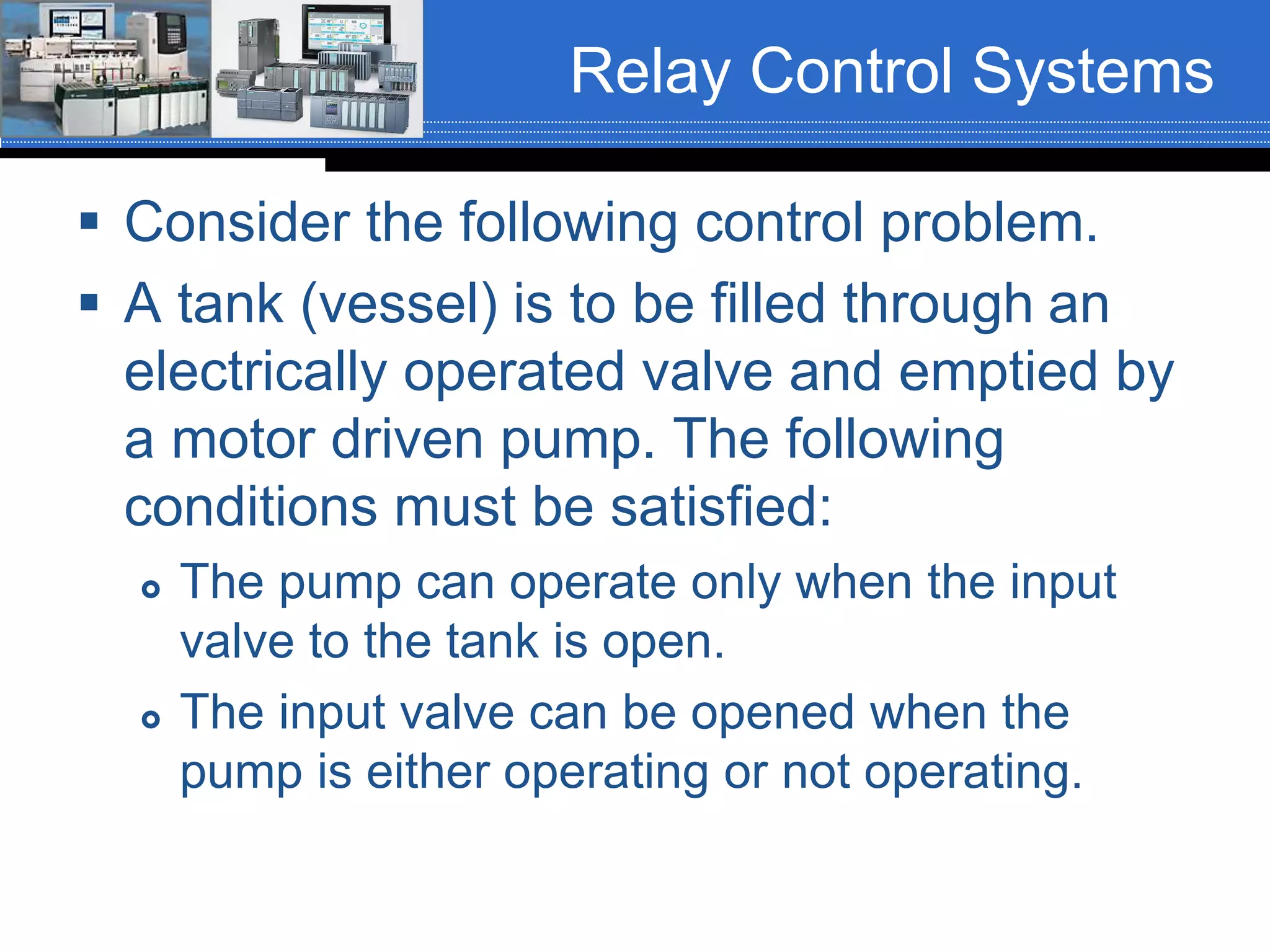 Relay Control Systems
 Consider the following control problem.
 A tank (vessel) is to be filled through an
electrically operated valve and emptied by
a motor driven pump. The following
conditions must be satisfied:
 The pump can operate only when the input
valve to the tank is open.
 The input valve can be opened when the
pump is either operating or not operating.
 