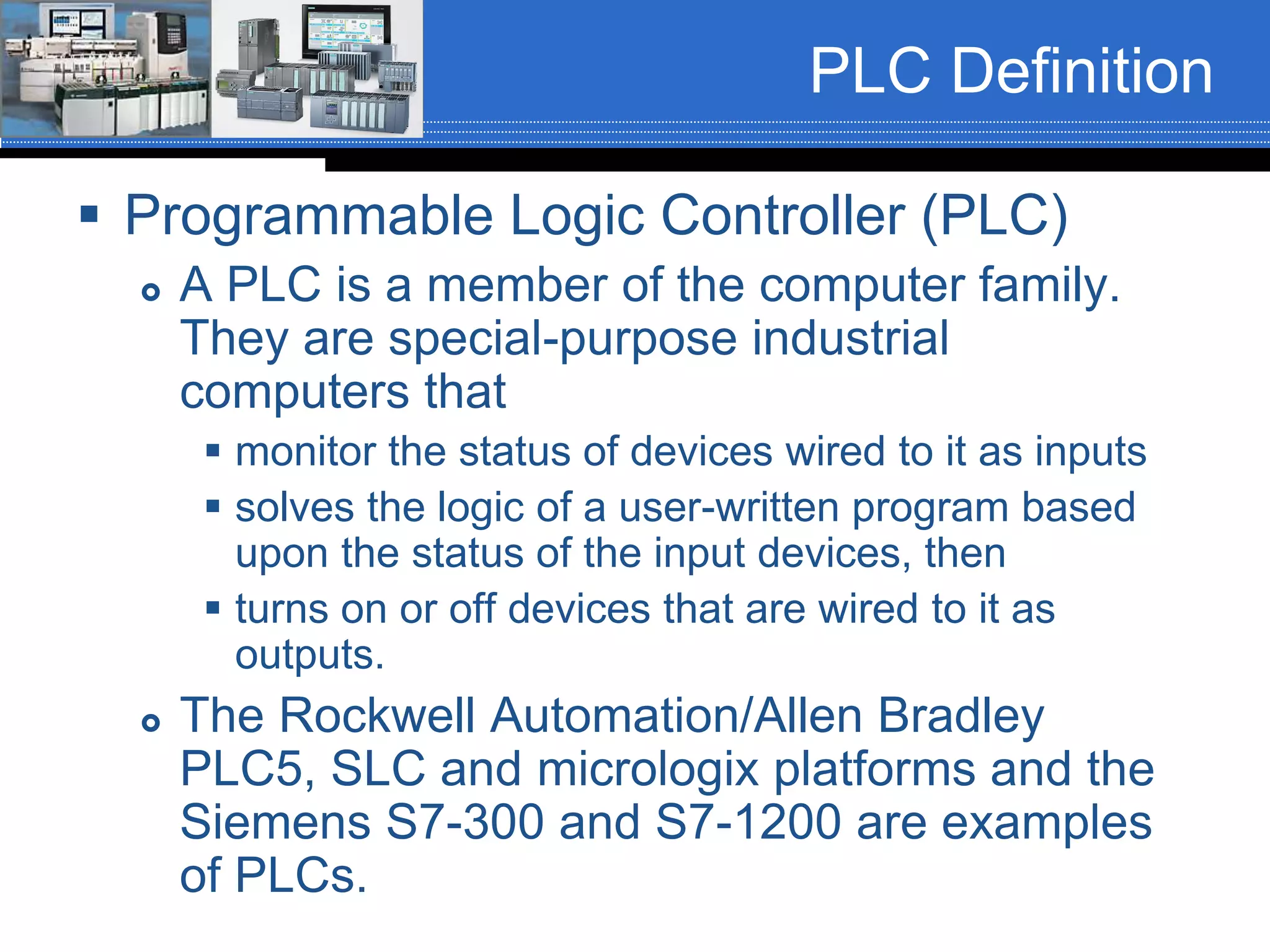 PLC Definition
 Programmable Logic Controller (PLC)
 A PLC is a member of the computer family.
They are special-purpose industrial
computers that
 monitor the status of devices wired to it as inputs
 solves the logic of a user-written program based
upon the status of the input devices, then
 turns on or off devices that are wired to it as
outputs.
 The Rockwell Automation/Allen Bradley
PLC5, SLC and micrologix platforms and the
Siemens S7-300 and S7-1200 are examples
of PLCs.
 