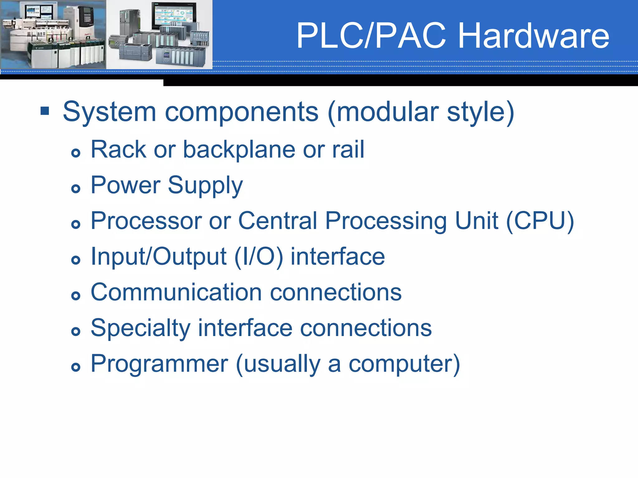 PLC/PAC Hardware
 System components (modular style)
 Rack or backplane or rail
 Power Supply
 Processor or Central Processing Unit (CPU)
 Input/Output (I/O) interface
 Communication connections
 Specialty interface connections
 Programmer (usually a computer)
 