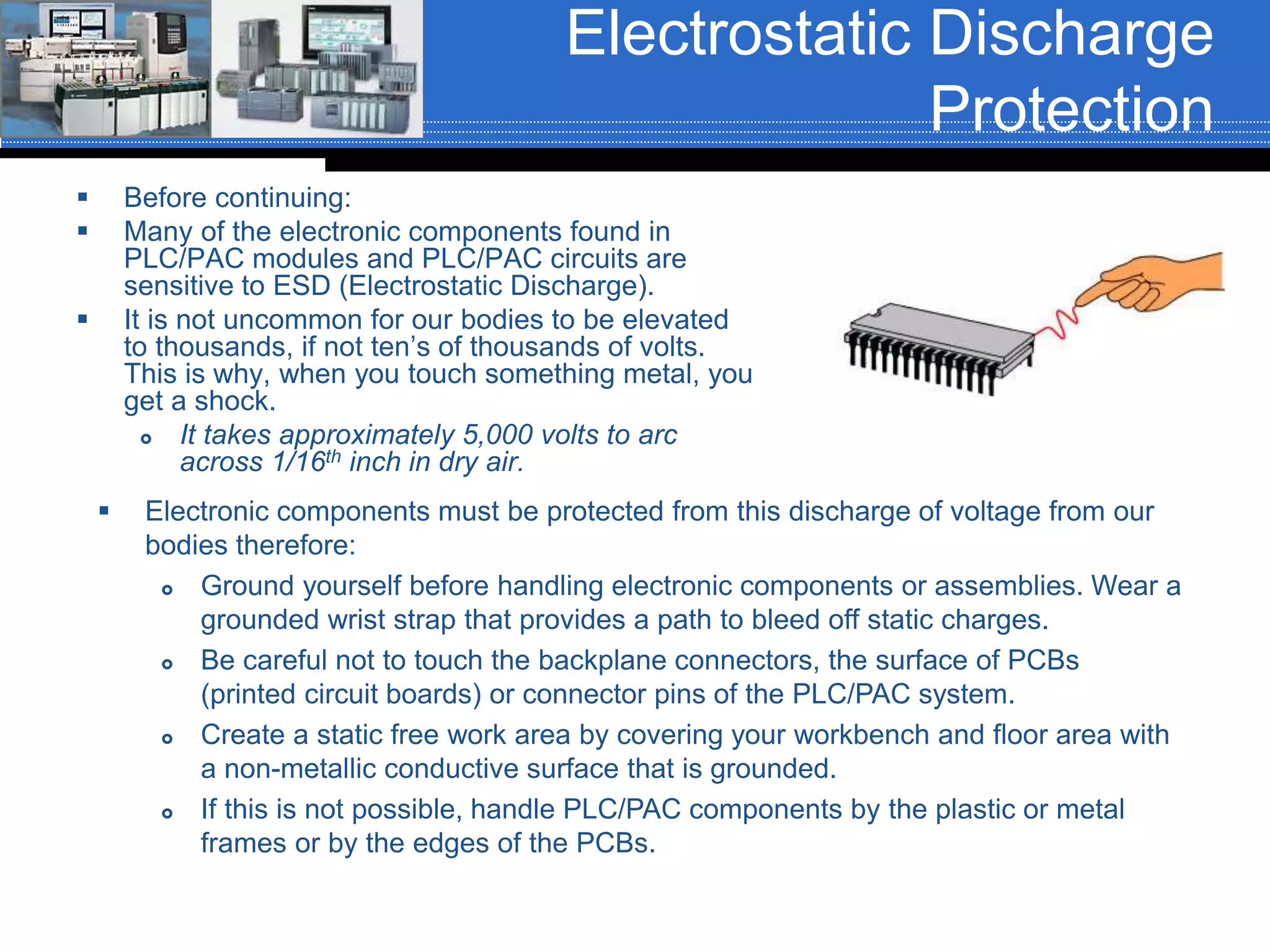 Electrostatic Discharge
Protection
 Before continuing:
 Many of the electronic components found in
PLC/PAC modules and PLC/PAC circuits are
sensitive to ESD (Electrostatic Discharge).
 It is not uncommon for our bodies to be elevated
to thousands, if not ten’s of thousands of volts.
This is why, when you touch something metal, you
get a shock.
 It takes approximately 5,000 volts to arc
across 1/16th inch in dry air.
 Electronic components must be protected from this discharge of voltage from our
bodies therefore:
 Ground yourself before handling electronic components or assemblies. Wear a
grounded wrist strap that provides a path to bleed off static charges.
 Be careful not to touch the backplane connectors, the surface of PCBs
(printed circuit boards) or connector pins of the PLC/PAC system.
 Create a static free work area by covering your workbench and floor area with
a non-metallic conductive surface that is grounded.
 If this is not possible, handle PLC/PAC components by the plastic or metal
frames or by the edges of the PCBs.
 