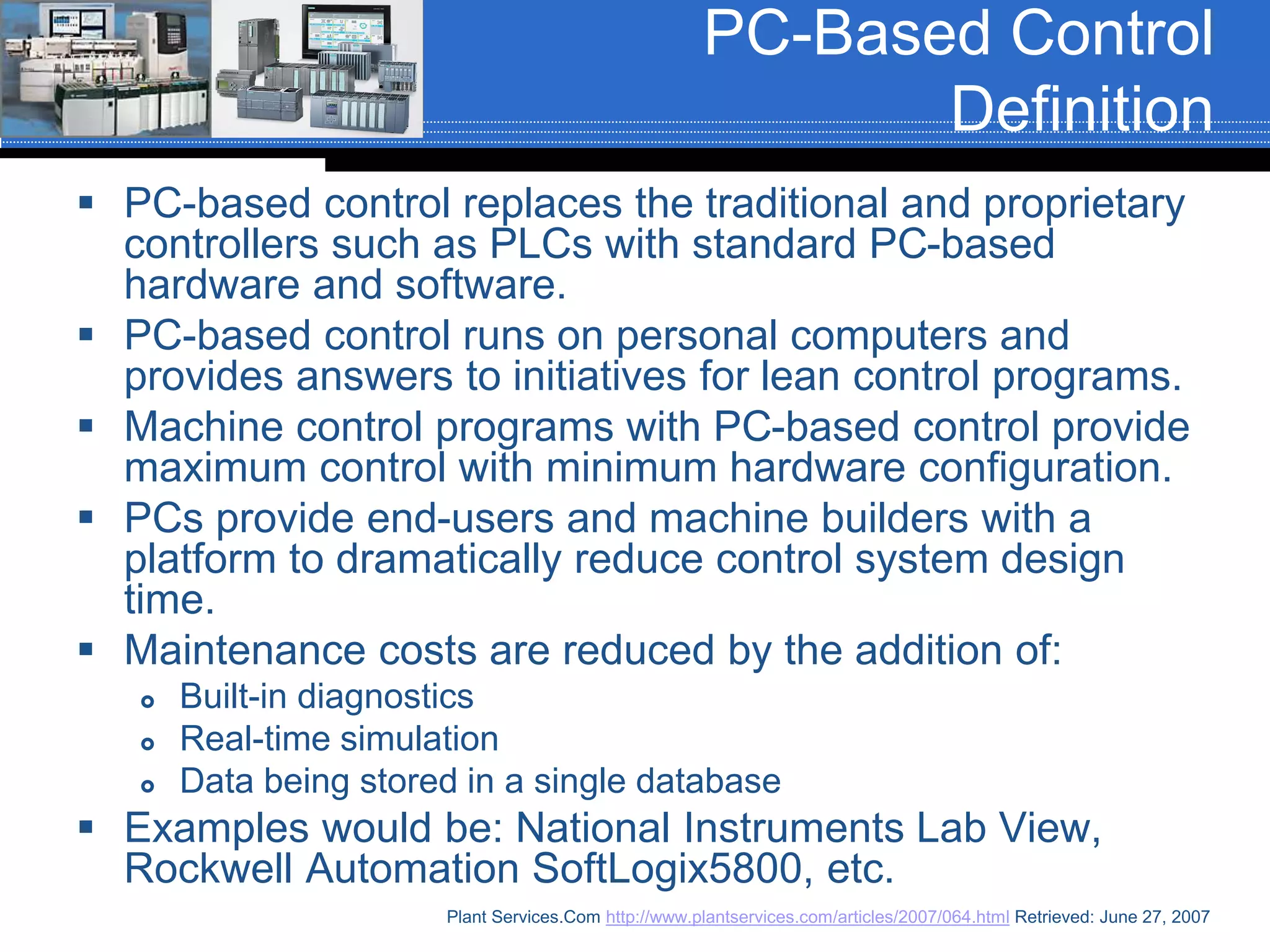 PC-Based Control
Definition
 PC-based control replaces the traditional and proprietary
controllers such as PLCs with standard PC-based
hardware and software.
 PC-based control runs on personal computers and
provides answers to initiatives for lean control programs.
 Machine control programs with PC-based control provide
maximum control with minimum hardware configuration.
 PCs provide end-users and machine builders with a
platform to dramatically reduce control system design
time.
 Maintenance costs are reduced by the addition of:
 Built-in diagnostics
 Real-time simulation
 Data being stored in a single database
 Examples would be: National Instruments Lab View,
Rockwell Automation SoftLogix5800, etc.
Plant Services.Com http://www.plantservices.com/articles/2007/064.html Retrieved: June 27, 2007
 