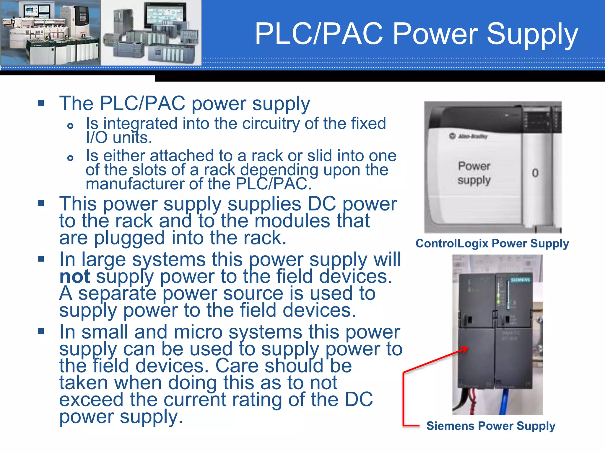 PLC/PAC Power Supply
 The PLC/PAC power supply
 Is integrated into the circuitry of the fixed
I/O units.
 Is either attached to a rack or slid into one
of the slots of a rack depending upon the
manufacturer of the PLC/PAC.
 This power supply supplies DC power
to the rack and to the modules that
are plugged into the rack.
 In large systems this power supply will
not supply power to the field devices.
A separate power source is used to
supply power to the field devices.
 In small and micro systems this power
supply can be used to supply power to
the field devices. Care should be
taken when doing this as to not
exceed the current rating of the DC
power supply.
ControlLogix Power Supply
Siemens Power Supply
 