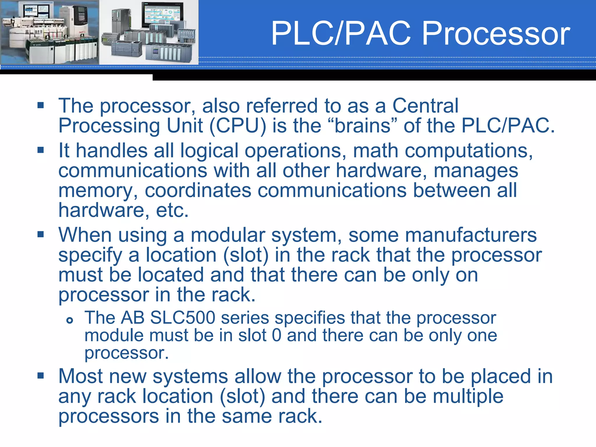 PLC/PAC Processor
 The processor, also referred to as a Central
Processing Unit (CPU) is the “brains” of the PLC/PAC.
 It handles all logical operations, math computations,
communications with all other hardware, manages
memory, coordinates communications between all
hardware, etc.
 When using a modular system, some manufacturers
specify a location (slot) in the rack that the processor
must be located and that there can be only on
processor in the rack.
 The AB SLC500 series specifies that the processor
module must be in slot 0 and there can be only one
processor.
 Most new systems allow the processor to be placed in
any rack location (slot) and there can be multiple
processors in the same rack.
 