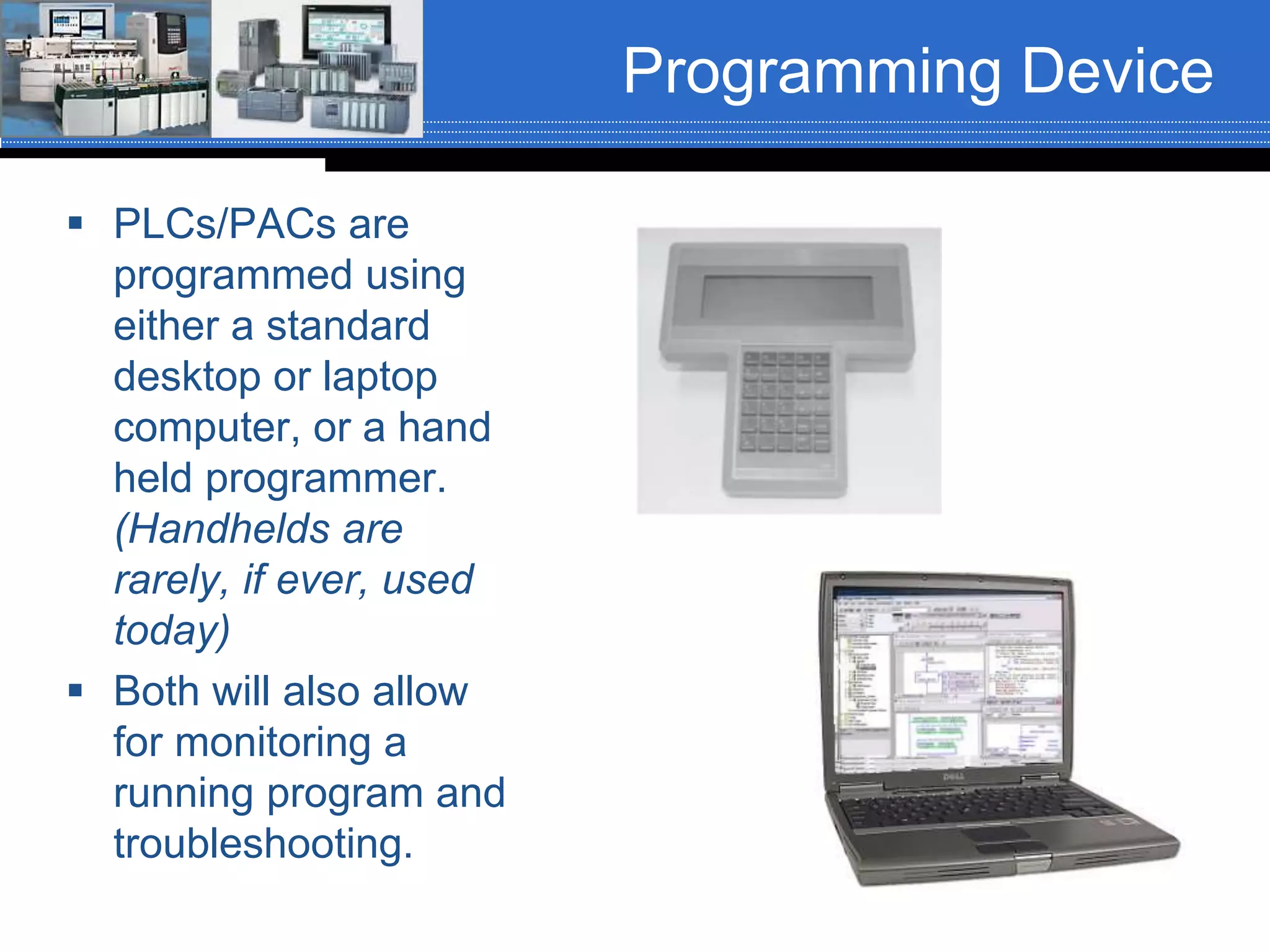 Programming Device
 PLCs/PACs are
programmed using
either a standard
desktop or laptop
computer, or a hand
held programmer.
(Handhelds are
rarely, if ever, used
today)
 Both will also allow
for monitoring a
running program and
troubleshooting.
 