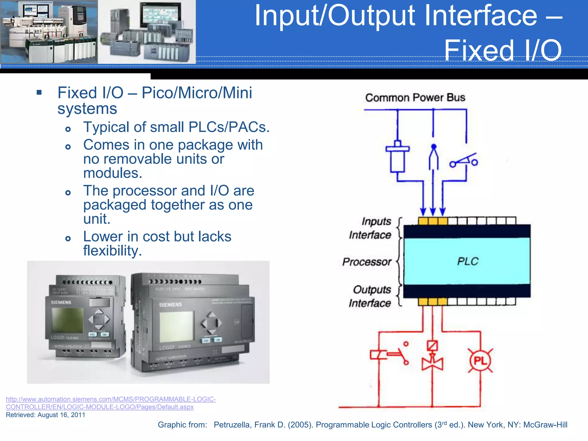 Input/Output Interface –
Fixed I/O
 Fixed I/O – Pico/Micro/Mini
systems
 Typical of small PLCs/PACs.
 Comes in one package with
no removable units or
modules.
 The processor and I/O are
packaged together as one
unit.
 Lower in cost but lacks
flexibility.
Graphic from: Petruzella, Frank D. (2005). Programmable Logic Controllers (3rd ed.). New York, NY: McGraw-Hill
http://www.automation.siemens.com/MCMS/PROGRAMMABLE-LOGIC-
CONTROLLER/EN/LOGIC-MODULE-LOGO/Pages/Default.aspx
Retrieved: August 16, 2011
 