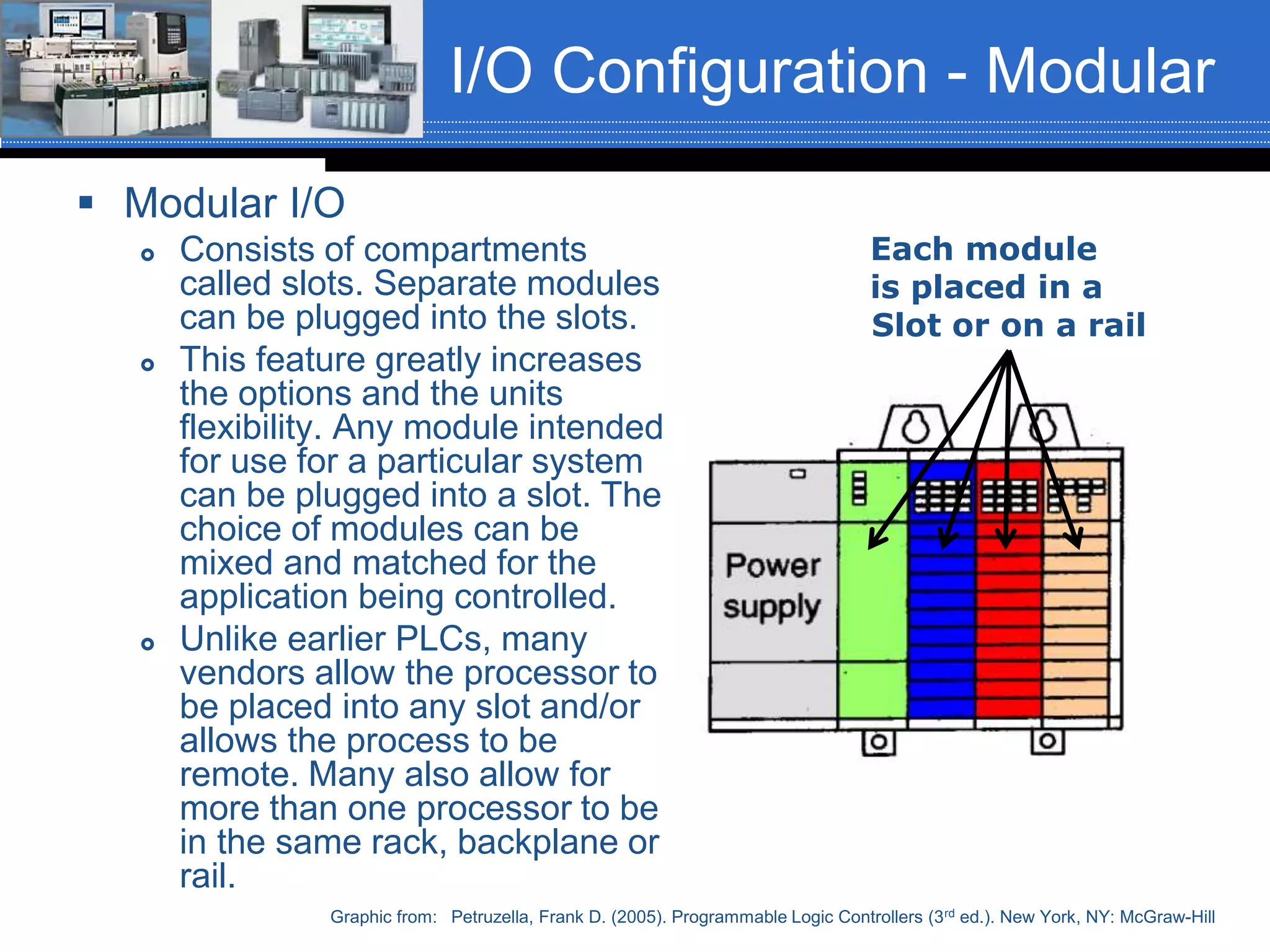 I/O Configuration - Modular
 Modular I/O
 Consists of compartments
called slots. Separate modules
can be plugged into the slots.
 This feature greatly increases
the options and the units
flexibility. Any module intended
for use for a particular system
can be plugged into a slot. The
choice of modules can be
mixed and matched for the
application being controlled.
 Unlike earlier PLCs, many
vendors allow the processor to
be placed into any slot and/or
allows the process to be
remote. Many also allow for
more than one processor to be
in the same rack, backplane or
rail.
Graphic from: Petruzella, Frank D. (2005). Programmable Logic Controllers (3rd ed.). New York, NY: McGraw-Hill
Each module
is placed in a
Slot or on a rail
 