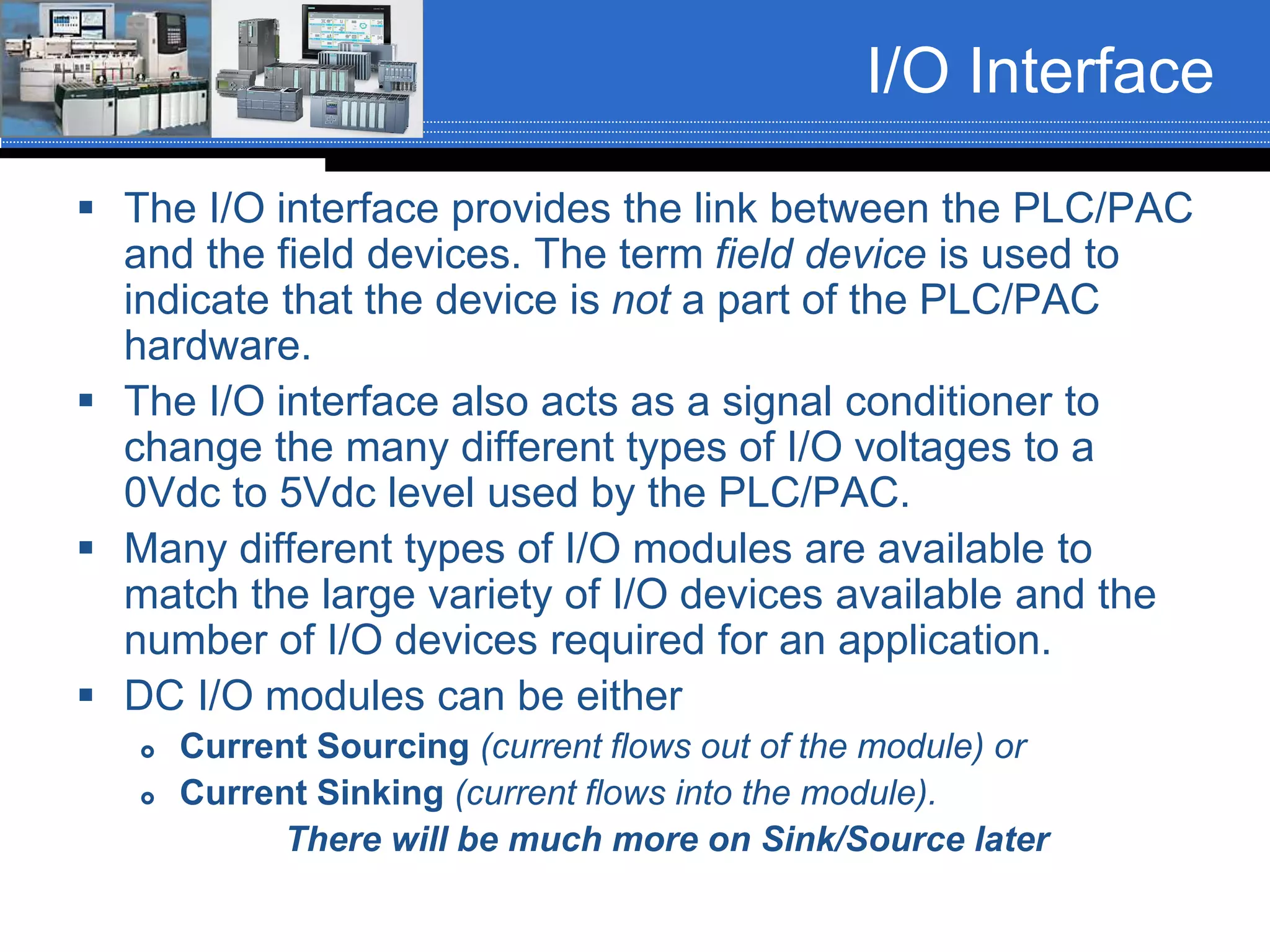 I/O Interface
 The I/O interface provides the link between the PLC/PAC
and the field devices. The term field device is used to
indicate that the device is not a part of the PLC/PAC
hardware.
 The I/O interface also acts as a signal conditioner to
change the many different types of I/O voltages to a
0Vdc to 5Vdc level used by the PLC/PAC.
 Many different types of I/O modules are available to
match the large variety of I/O devices available and the
number of I/O devices required for an application.
 DC I/O modules can be either
 Current Sourcing (current flows out of the module) or
 Current Sinking (current flows into the module).
There will be much more on Sink/Source later
 