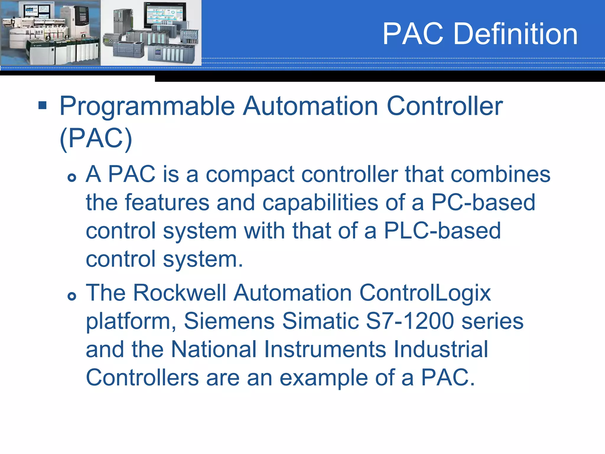 PAC Definition
 Programmable Automation Controller
(PAC)
 A PAC is a compact controller that combines
the features and capabilities of a PC-based
control system with that of a PLC-based
control system.
 The Rockwell Automation ControlLogix
platform, Siemens Simatic S7-1200 series
and the National Instruments Industrial
Controllers are an example of a PAC.
 