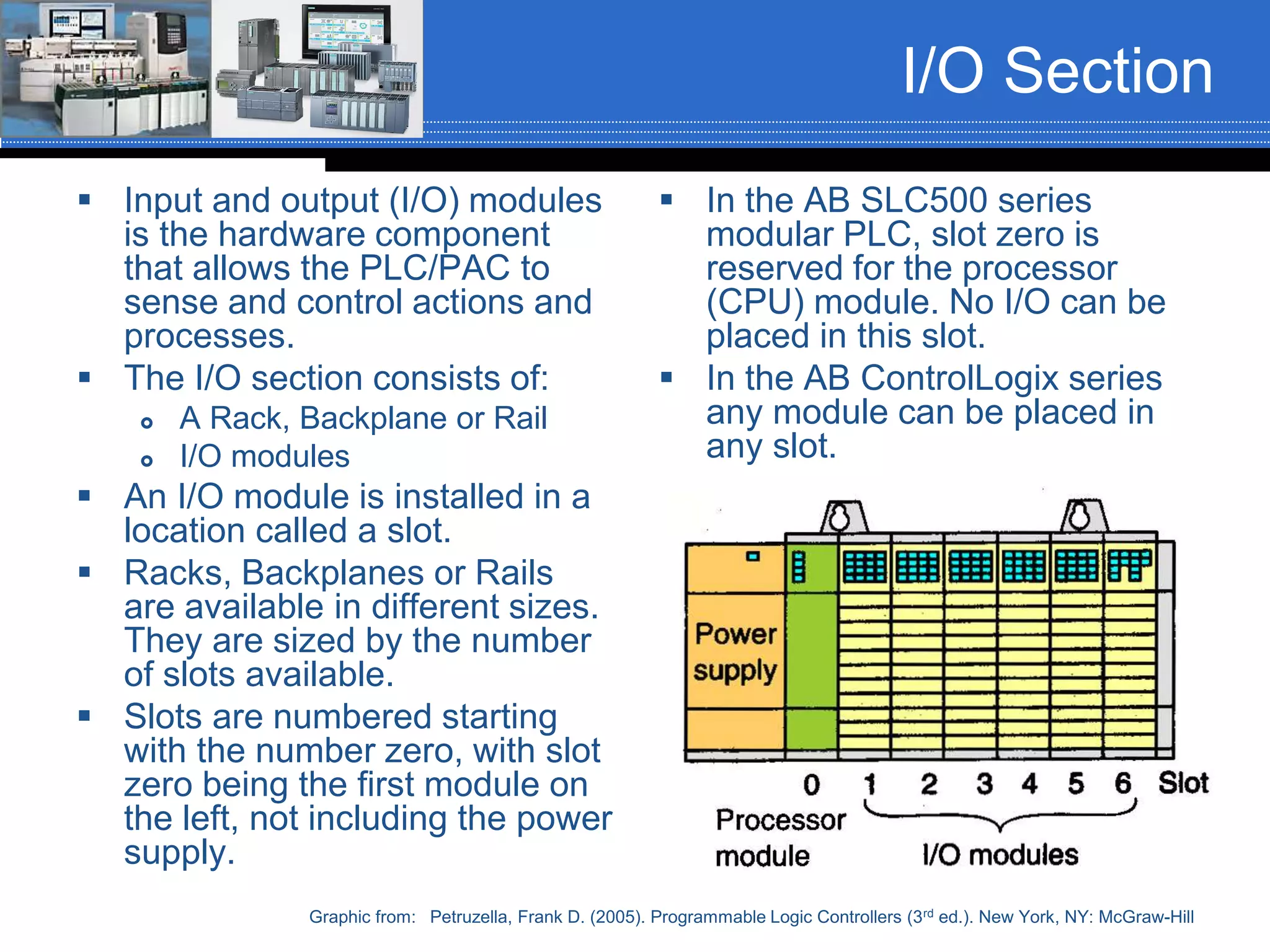 I/O Section
 Input and output (I/O) modules
is the hardware component
that allows the PLC/PAC to
sense and control actions and
processes.
 The I/O section consists of:
 A Rack, Backplane or Rail
 I/O modules
 An I/O module is installed in a
location called a slot.
 Racks, Backplanes or Rails
are available in different sizes.
They are sized by the number
of slots available.
 Slots are numbered starting
with the number zero, with slot
zero being the first module on
the left, not including the power
supply.
 In the AB SLC500 series
modular PLC, slot zero is
reserved for the processor
(CPU) module. No I/O can be
placed in this slot.
 In the AB ControlLogix series
any module can be placed in
any slot.
Graphic from: Petruzella, Frank D. (2005). Programmable Logic Controllers (3rd ed.). New York, NY: McGraw-Hill
 