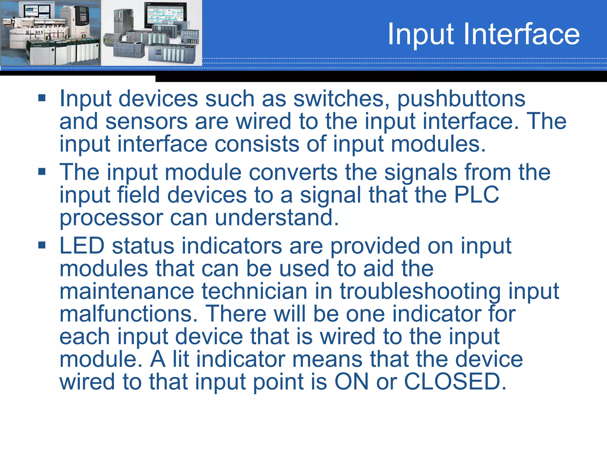 Input Interface
 Input devices such as switches, pushbuttons
and sensors are wired to the input interface. The
input interface consists of input modules.
 The input module converts the signals from the
input field devices to a signal that the PLC
processor can understand.
 LED status indicators are provided on input
modules that can be used to aid the
maintenance technician in troubleshooting input
malfunctions. There will be one indicator for
each input device that is wired to the input
module. A lit indicator means that the device
wired to that input point is ON or CLOSED.
 