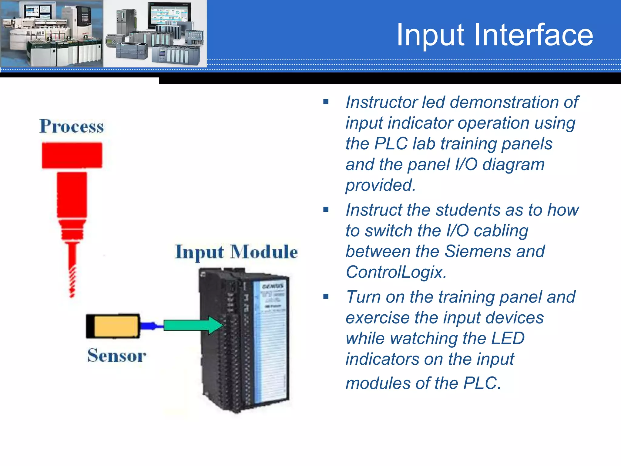 Input Interface
 Instructor led demonstration of
input indicator operation using
the PLC lab training panels
and the panel I/O diagram
provided.
 Instruct the students as to how
to switch the I/O cabling
between the Siemens and
ControlLogix.
 Turn on the training panel and
exercise the input devices
while watching the LED
indicators on the input
modules of the PLC.
 