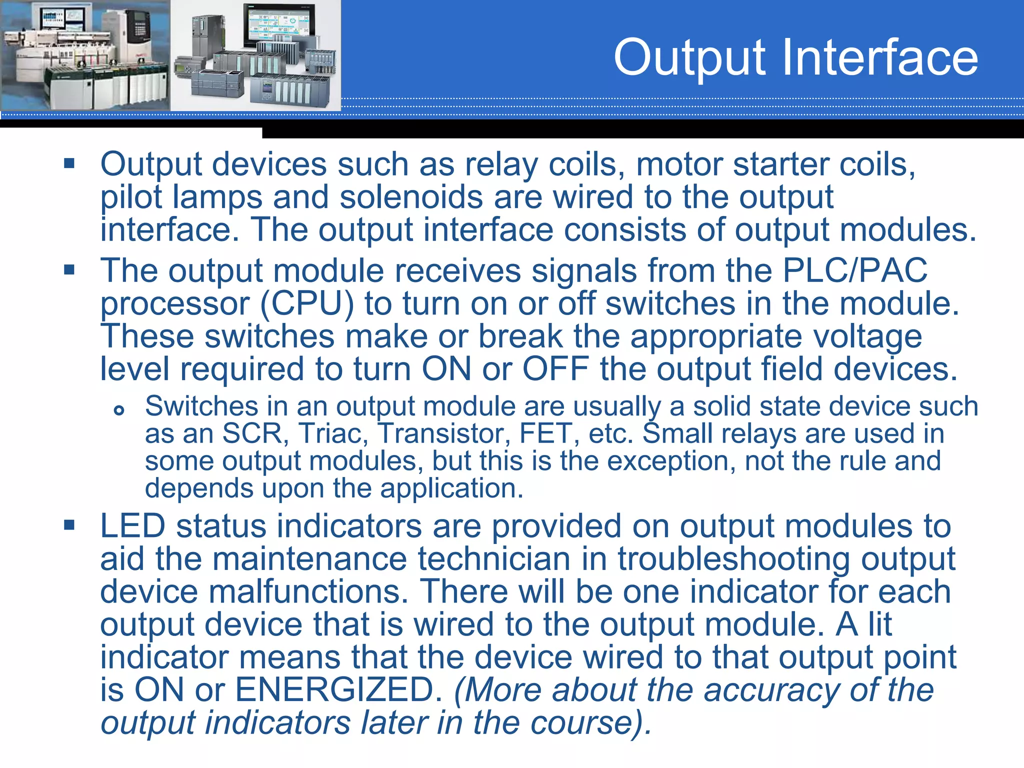 Output Interface
 Output devices such as relay coils, motor starter coils,
pilot lamps and solenoids are wired to the output
interface. The output interface consists of output modules.
 The output module receives signals from the PLC/PAC
processor (CPU) to turn on or off switches in the module.
These switches make or break the appropriate voltage
level required to turn ON or OFF the output field devices.
 Switches in an output module are usually a solid state device such
as an SCR, Triac, Transistor, FET, etc. Small relays are used in
some output modules, but this is the exception, not the rule and
depends upon the application.
 LED status indicators are provided on output modules to
aid the maintenance technician in troubleshooting output
device malfunctions. There will be one indicator for each
output device that is wired to the output module. A lit
indicator means that the device wired to that output point
is ON or ENERGIZED. (More about the accuracy of the
output indicators later in the course).
 