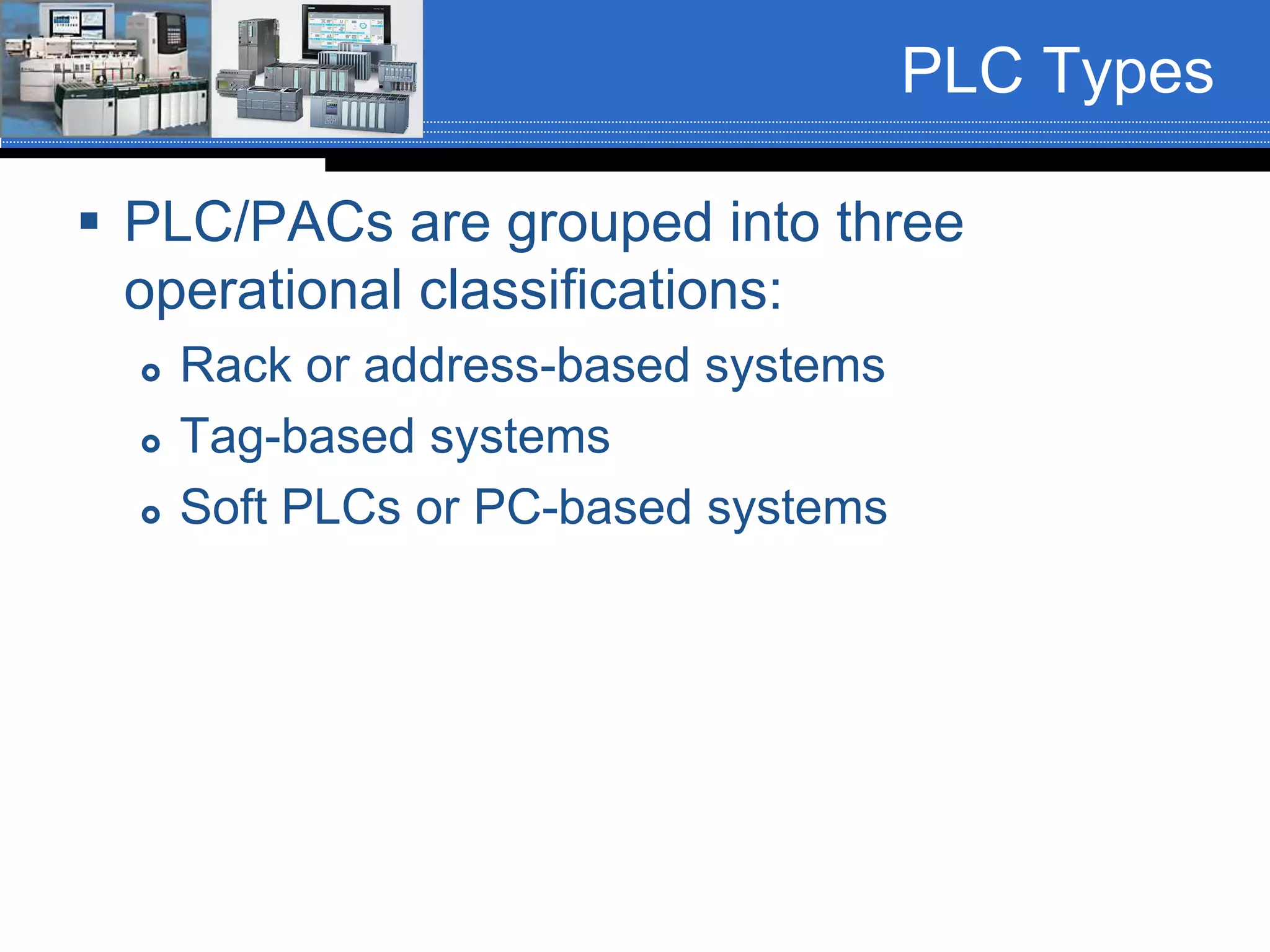 PLC Types
 PLC/PACs are grouped into three
operational classifications:
 Rack or address-based systems
 Tag-based systems
 Soft PLCs or PC-based systems
 