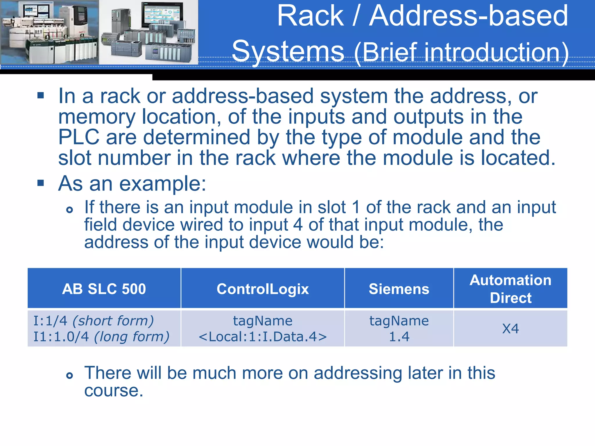 Rack / Address-based
Systems (Brief introduction)
 In a rack or address-based system the address, or
memory location, of the inputs and outputs in the
PLC are determined by the type of module and the
slot number in the rack where the module is located.
 As an example:
 If there is an input module in slot 1 of the rack and an input
field device wired to input 4 of that input module, the
address of the input device would be:
 There will be much more on addressing later in this
course.
AB SLC 500 ControlLogix Siemens
Automation
Direct
I:1/4 (short form)
I1:1.0/4 (long form)
tagName
<Local:1:I.Data.4>
tagName
1.4
X4
 