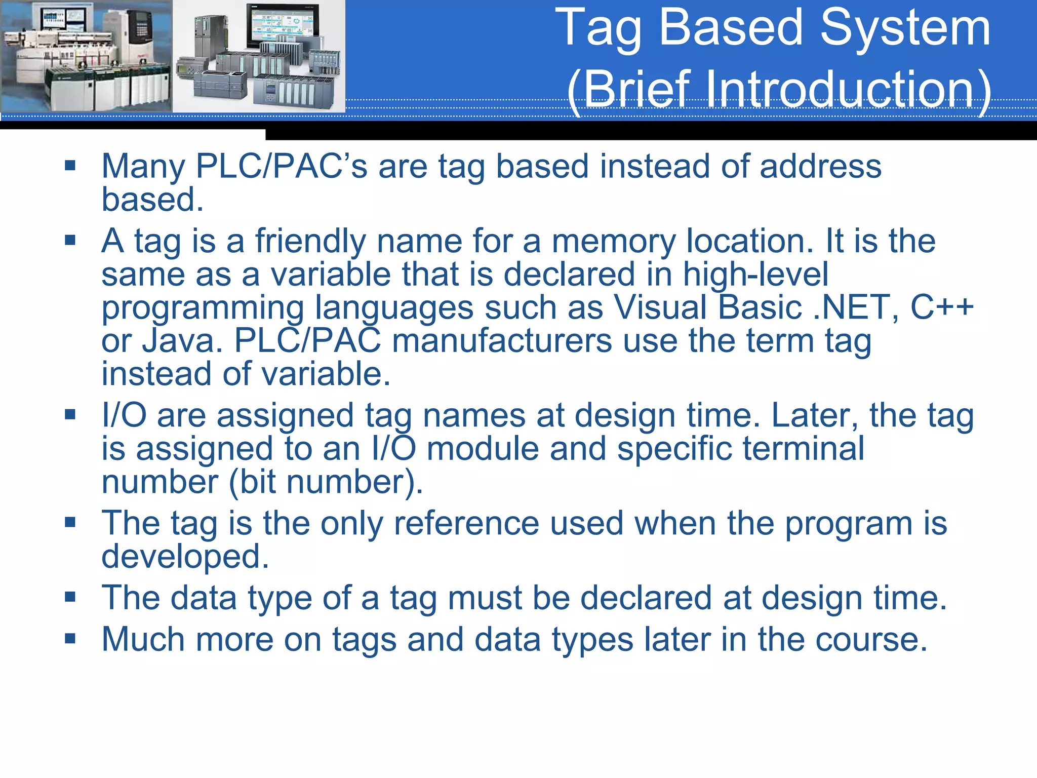 Tag Based System
(Brief Introduction)
 Many PLC/PAC’s are tag based instead of address
based.
 A tag is a friendly name for a memory location. It is the
same as a variable that is declared in high-level
programming languages such as Visual Basic .NET, C++
or Java. PLC/PAC manufacturers use the term tag
instead of variable.
 I/O are assigned tag names at design time. Later, the tag
is assigned to an I/O module and specific terminal
number (bit number).
 The tag is the only reference used when the program is
developed.
 The data type of a tag must be declared at design time.
 Much more on tags and data types later in the course.
 