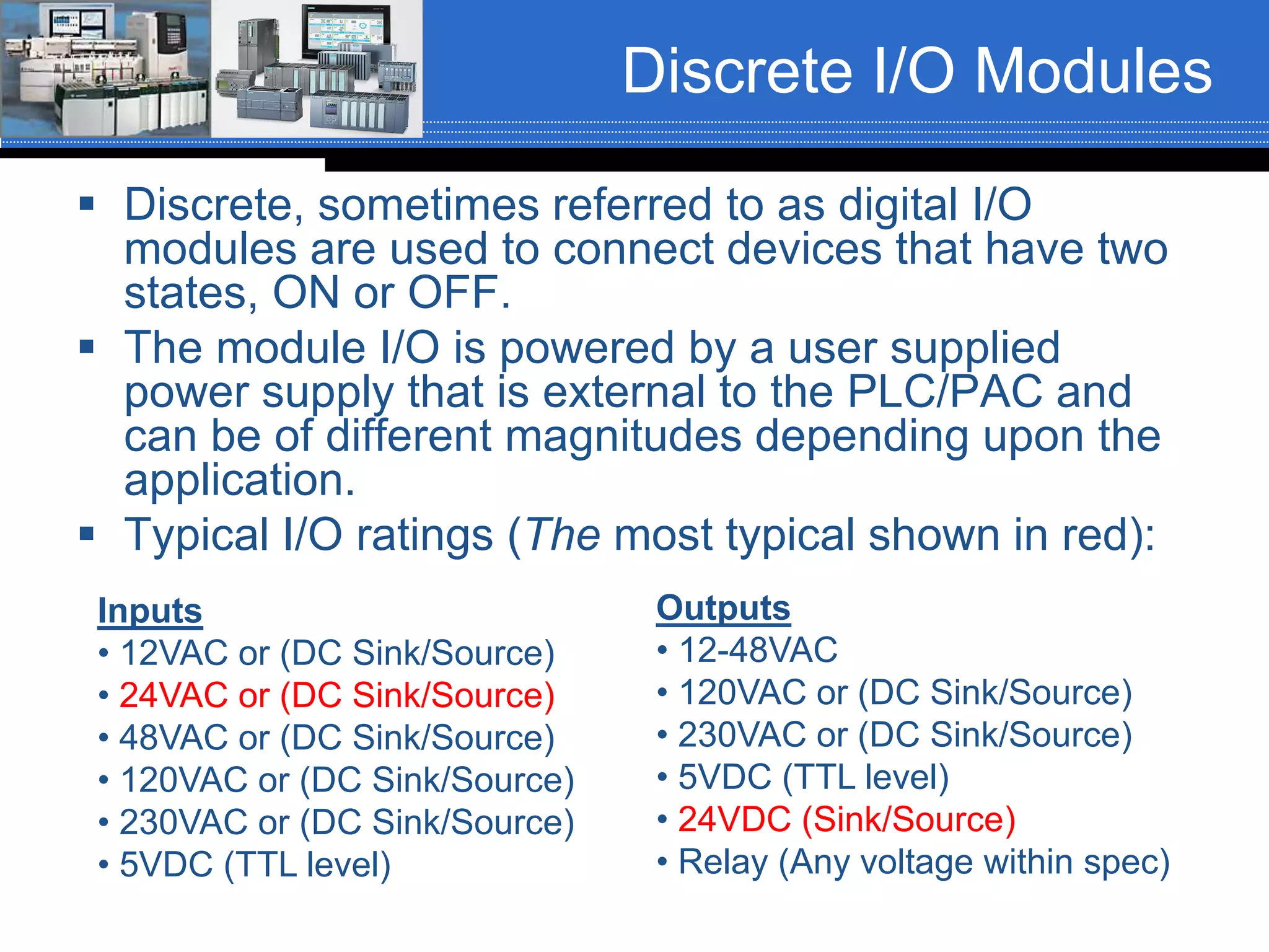 Discrete I/O Modules
 Discrete, sometimes referred to as digital I/O
modules are used to connect devices that have two
states, ON or OFF.
 The module I/O is powered by a user supplied
power supply that is external to the PLC/PAC and
can be of different magnitudes depending upon the
application.
 Typical I/O ratings (The most typical shown in red):
Inputs
• 12VAC or (DC Sink/Source)
• 24VAC or (DC Sink/Source)
• 48VAC or (DC Sink/Source)
• 120VAC or (DC Sink/Source)
• 230VAC or (DC Sink/Source)
• 5VDC (TTL level)
Outputs
• 12-48VAC
• 120VAC or (DC Sink/Source)
• 230VAC or (DC Sink/Source)
• 5VDC (TTL level)
• 24VDC (Sink/Source)
• Relay (Any voltage within spec)
 