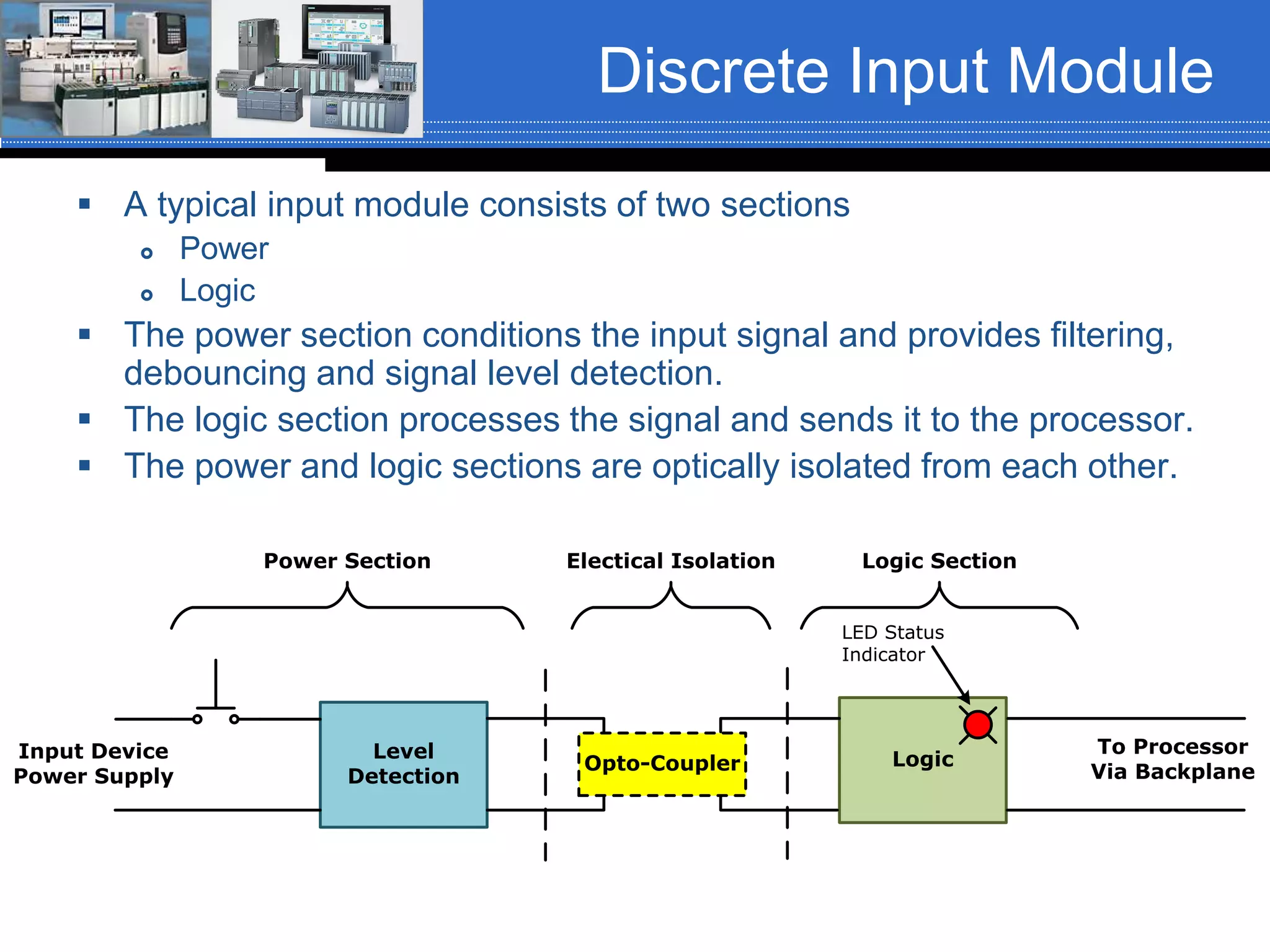 Discrete Input Module
 A typical input module consists of two sections
 Power
 Logic
 The power section conditions the input signal and provides filtering,
debouncing and signal level detection.
 The logic section processes the signal and sends it to the processor.
 The power and logic sections are optically isolated from each other.
Level
Detection
Opto-Coupler Logic
LED Status
Indicator
Input Device
Power Supply
To Processor
Via Backplane
Power Section Logic SectionElectical Isolation
 