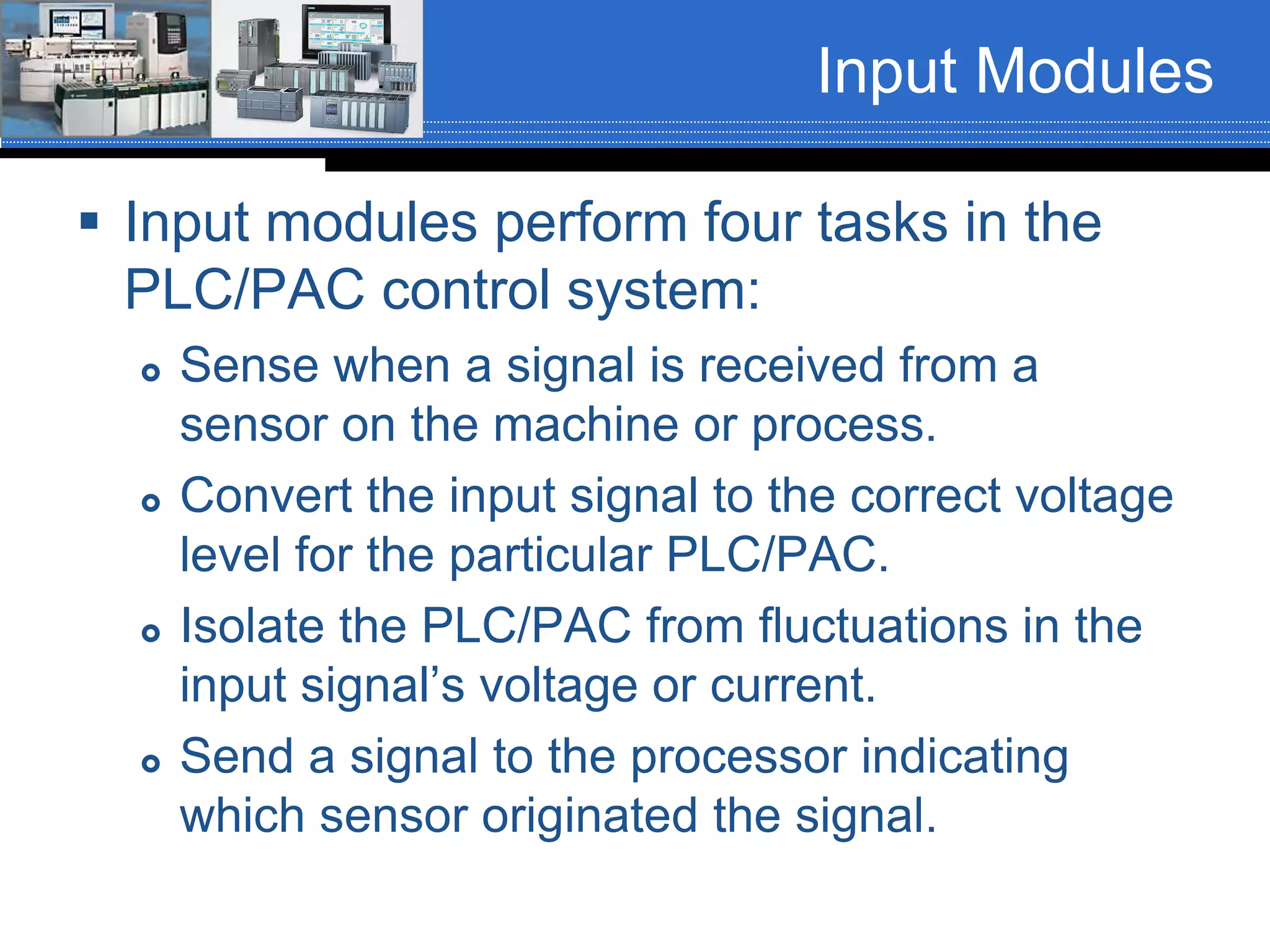 Input Modules
 Input modules perform four tasks in the
PLC/PAC control system:
 Sense when a signal is received from a
sensor on the machine or process.
 Convert the input signal to the correct voltage
level for the particular PLC/PAC.
 Isolate the PLC/PAC from fluctuations in the
input signal’s voltage or current.
 Send a signal to the processor indicating
which sensor originated the signal.
 