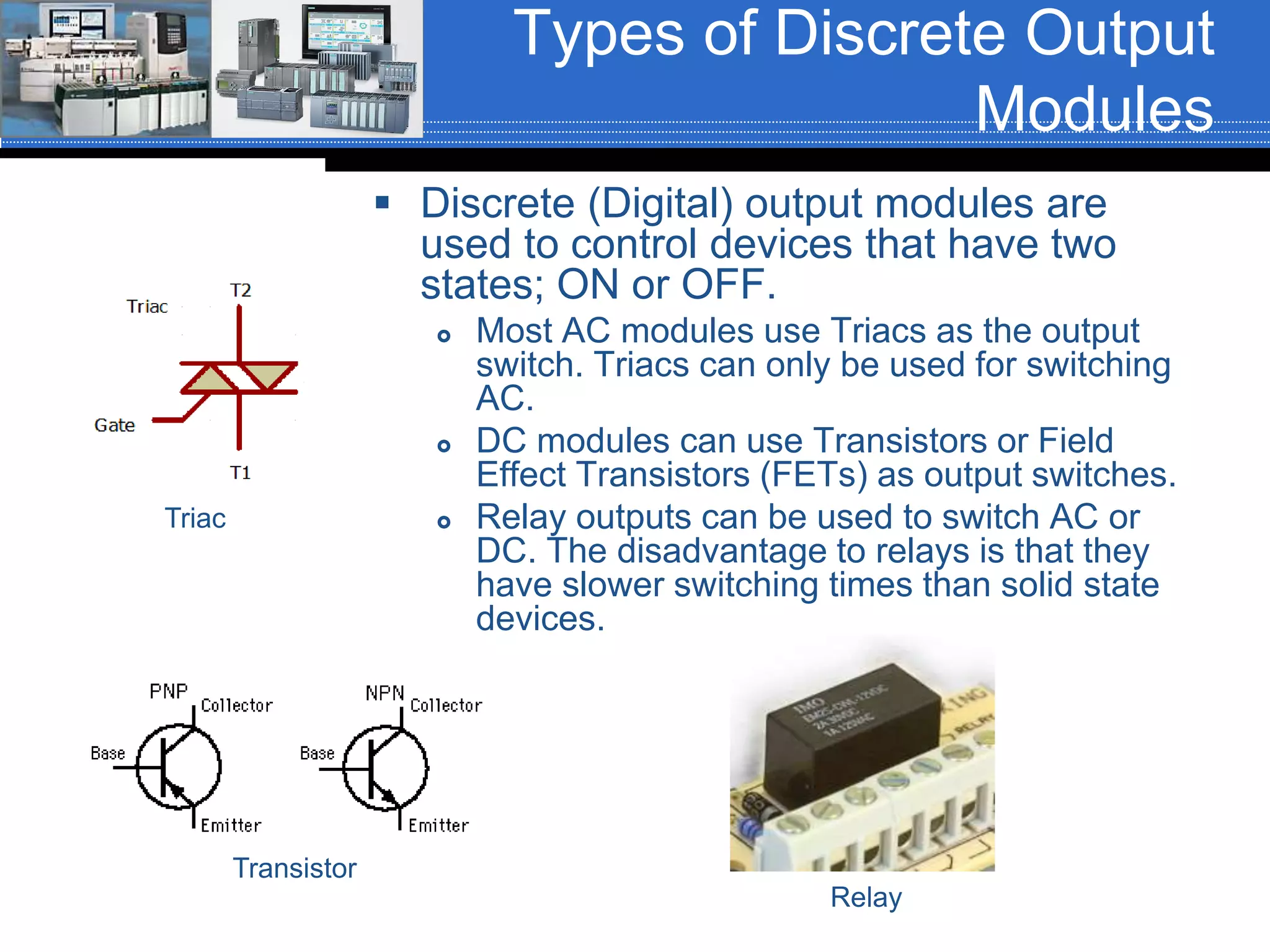 Types of Discrete Output
Modules
 Discrete (Digital) output modules are
used to control devices that have two
states; ON or OFF.
 Most AC modules use Triacs as the output
switch. Triacs can only be used for switching
AC.
 DC modules can use Transistors or Field
Effect Transistors (FETs) as output switches.
 Relay outputs can be used to switch AC or
DC. The disadvantage to relays is that they
have slower switching times than solid state
devices.
Triac
Transistor
Relay
 