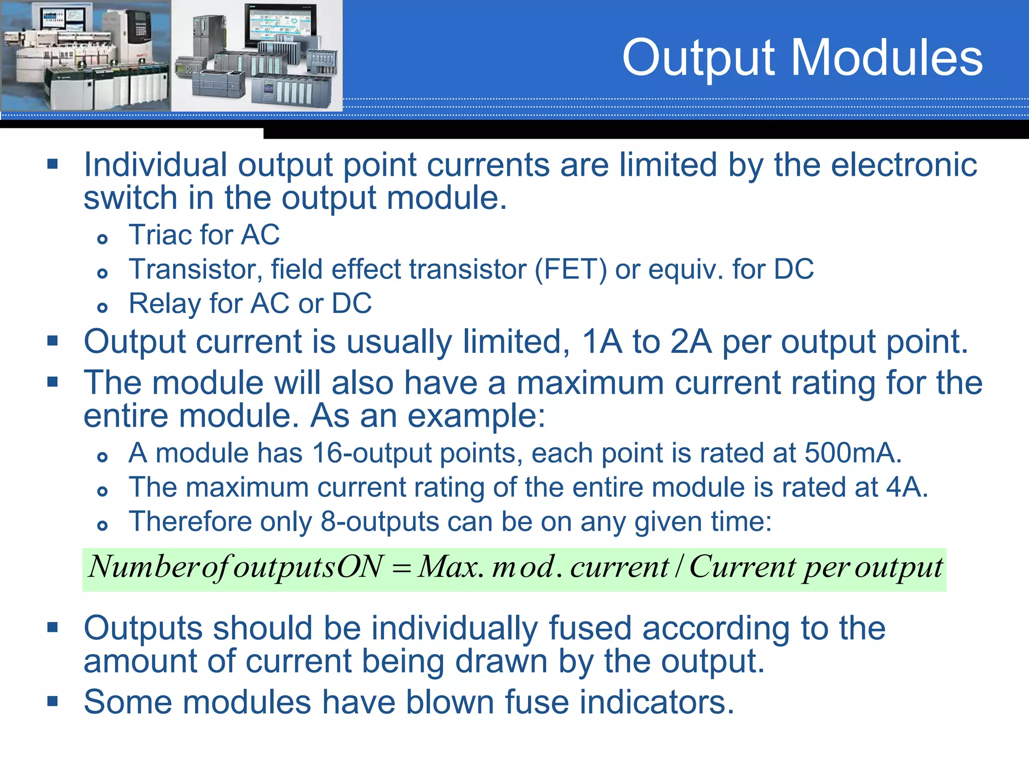 Output Modules
 Individual output point currents are limited by the electronic
switch in the output module.
 Triac for AC
 Transistor, field effect transistor (FET) or equiv. for DC
 Relay for AC or DC
 Output current is usually limited, 1A to 2A per output point.
 The module will also have a maximum current rating for the
entire module. As an example:
 A module has 16-output points, each point is rated at 500mA.
 The maximum current rating of the entire module is rated at 4A.
 Therefore only 8-outputs can be on any given time:
 Outputs should be individually fused according to the
amount of current being drawn by the output.
 Some modules have blown fuse indicators.
outputperCurrentcurrentodmMaxONoutputsofNumber /..
 