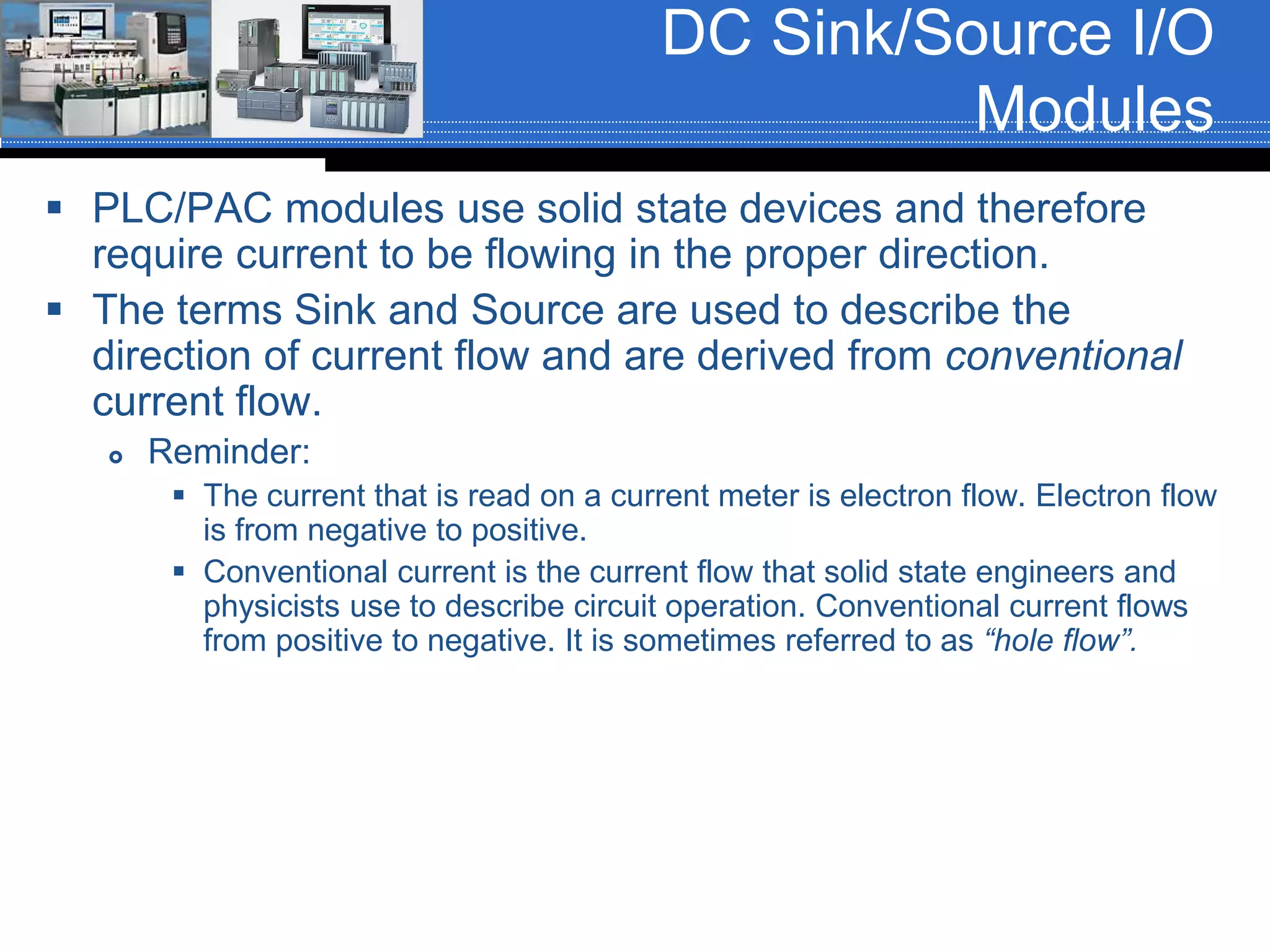 DC Sink/Source I/O
Modules
 PLC/PAC modules use solid state devices and therefore
require current to be flowing in the proper direction.
 The terms Sink and Source are used to describe the
direction of current flow and are derived from conventional
current flow.
 Reminder:
 The current that is read on a current meter is electron flow. Electron flow
is from negative to positive.
 Conventional current is the current flow that solid state engineers and
physicists use to describe circuit operation. Conventional current flows
from positive to negative. It is sometimes referred to as “hole flow”.
 