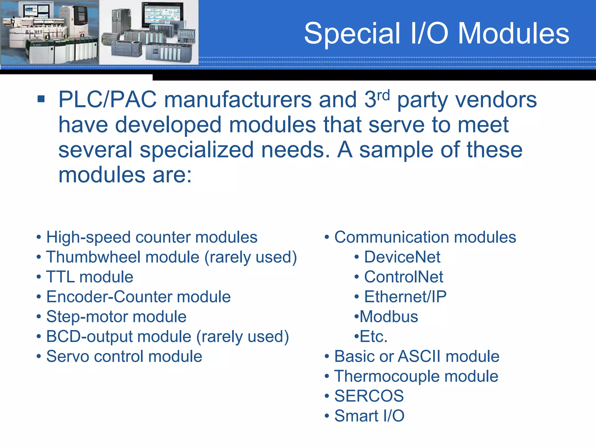 Special I/O Modules
 PLC/PAC manufacturers and 3rd party vendors
have developed modules that serve to meet
several specialized needs. A sample of these
modules are:
• High-speed counter modules
• Thumbwheel module (rarely used)
• TTL module
• Encoder-Counter module
• Step-motor module
• BCD-output module (rarely used)
• Servo control module
• Communication modules
• DeviceNet
• ControlNet
• Ethernet/IP
•Modbus
•Etc.
• Basic or ASCII module
• Thermocouple module
• SERCOS
• Smart I/O
 