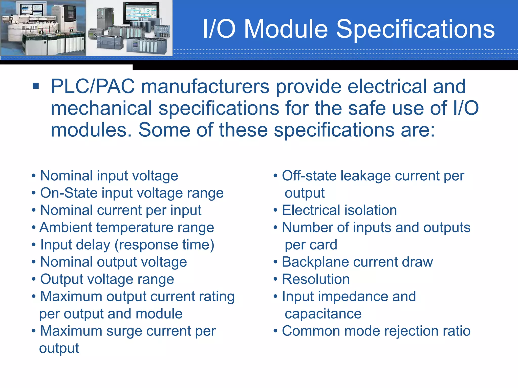 I/O Module Specifications
 PLC/PAC manufacturers provide electrical and
mechanical specifications for the safe use of I/O
modules. Some of these specifications are:
• Nominal input voltage
• On-State input voltage range
• Nominal current per input
• Ambient temperature range
• Input delay (response time)
• Nominal output voltage
• Output voltage range
• Maximum output current rating
per output and module
• Maximum surge current per
output
• Off-state leakage current per
output
• Electrical isolation
• Number of inputs and outputs
per card
• Backplane current draw
• Resolution
• Input impedance and
capacitance
• Common mode rejection ratio
 