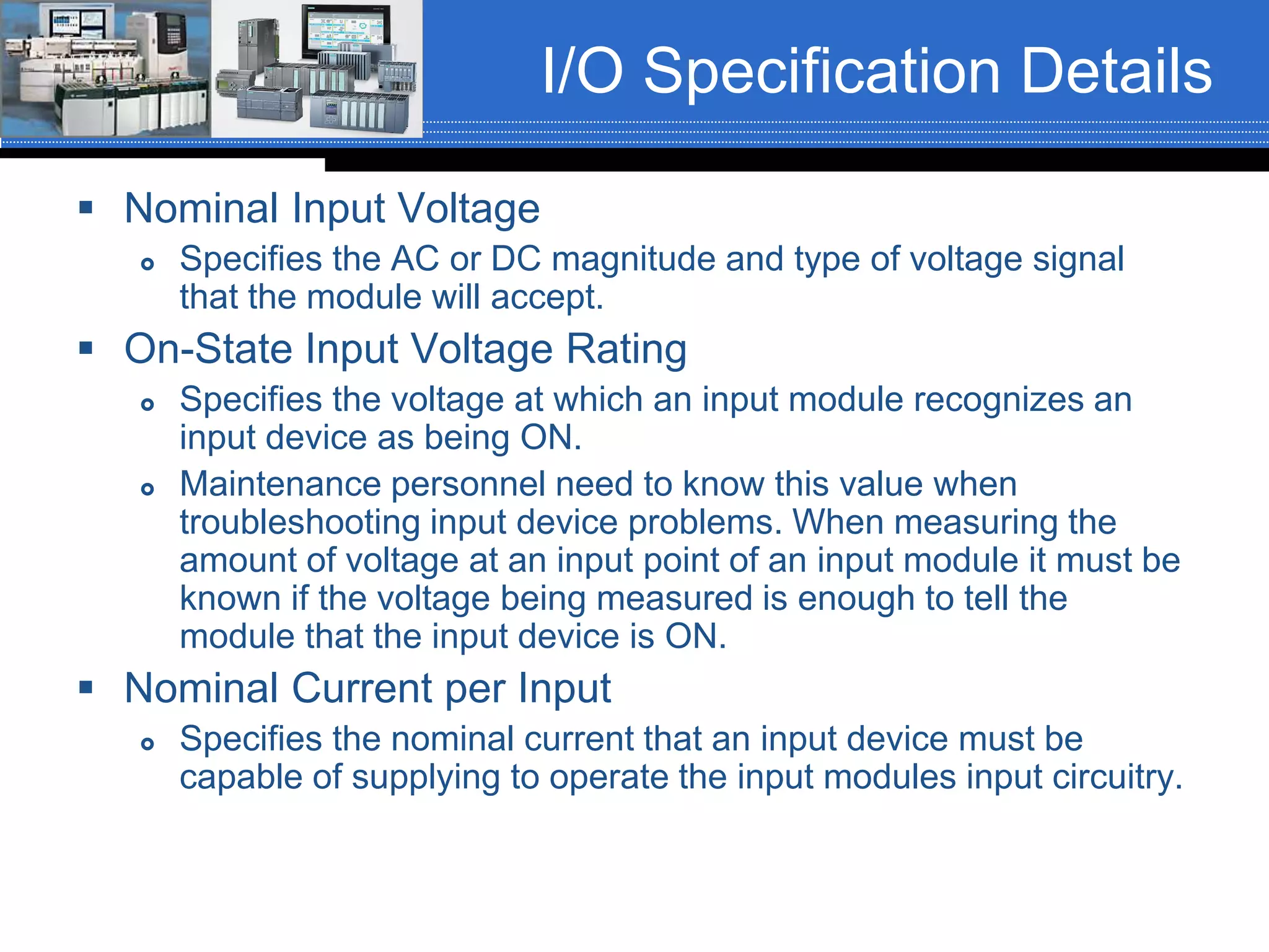 I/O Specification Details
 Nominal Input Voltage
 Specifies the AC or DC magnitude and type of voltage signal
that the module will accept.
 On-State Input Voltage Rating
 Specifies the voltage at which an input module recognizes an
input device as being ON.
 Maintenance personnel need to know this value when
troubleshooting input device problems. When measuring the
amount of voltage at an input point of an input module it must be
known if the voltage being measured is enough to tell the
module that the input device is ON.
 Nominal Current per Input
 Specifies the nominal current that an input device must be
capable of supplying to operate the input modules input circuitry.
 