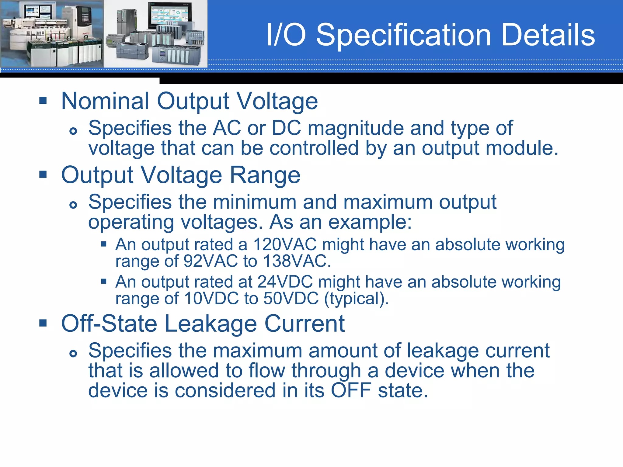 I/O Specification Details
 Nominal Output Voltage
 Specifies the AC or DC magnitude and type of
voltage that can be controlled by an output module.
 Output Voltage Range
 Specifies the minimum and maximum output
operating voltages. As an example:
 An output rated a 120VAC might have an absolute working
range of 92VAC to 138VAC.
 An output rated at 24VDC might have an absolute working
range of 10VDC to 50VDC (typical).
 Off-State Leakage Current
 Specifies the maximum amount of leakage current
that is allowed to flow through a device when the
device is considered in its OFF state.
 