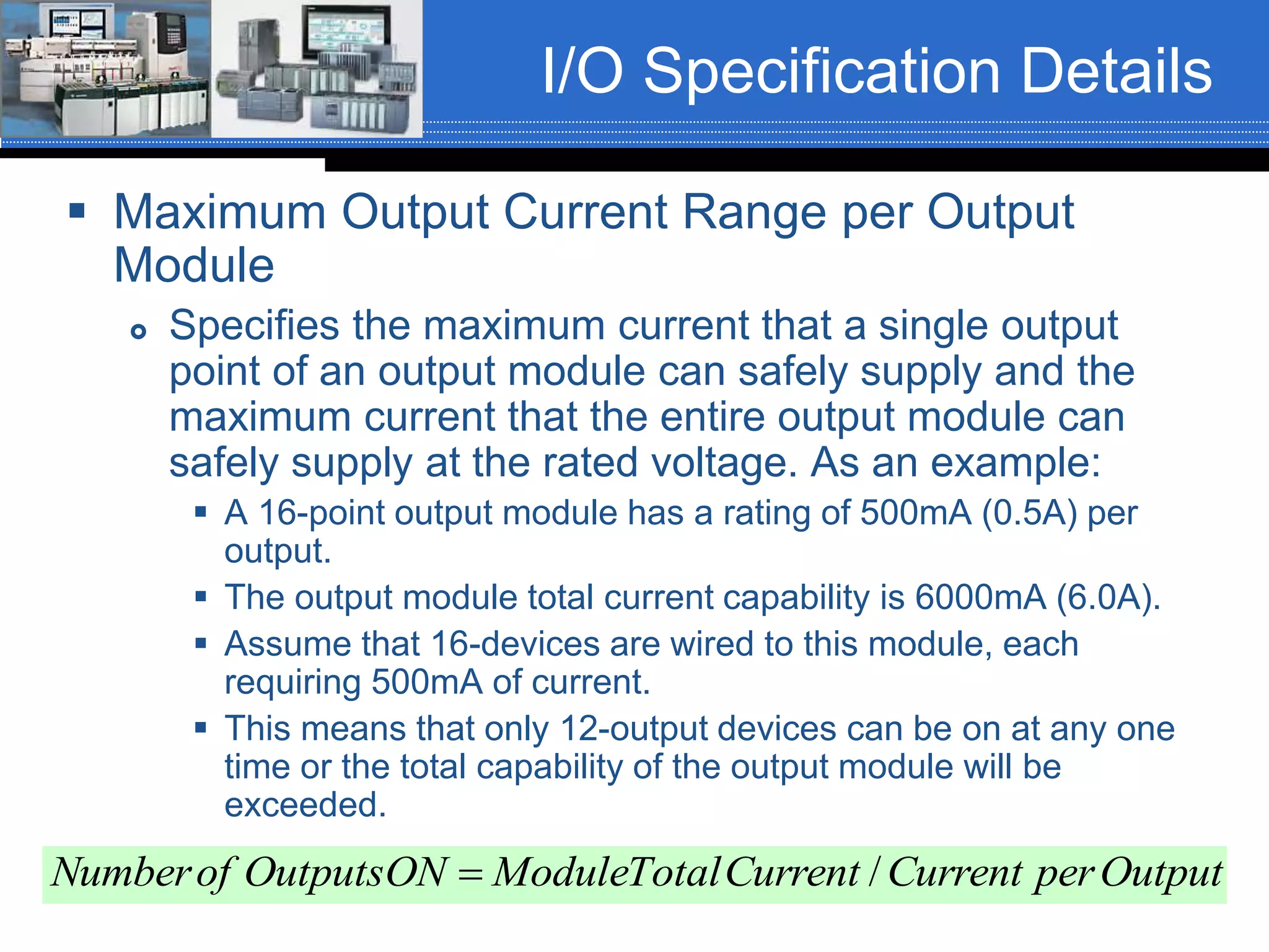I/O Specification Details
 Maximum Output Current Range per Output
Module
 Specifies the maximum current that a single output
point of an output module can safely supply and the
maximum current that the entire output module can
safely supply at the rated voltage. As an example:
 A 16-point output module has a rating of 500mA (0.5A) per
output.
 The output module total current capability is 6000mA (6.0A).
 Assume that 16-devices are wired to this module, each
requiring 500mA of current.
 This means that only 12-output devices can be on at any one
time or the total capability of the output module will be
exceeded.
OutputperCurrentCurrentTotalModuleONOutputsofNumber /
 