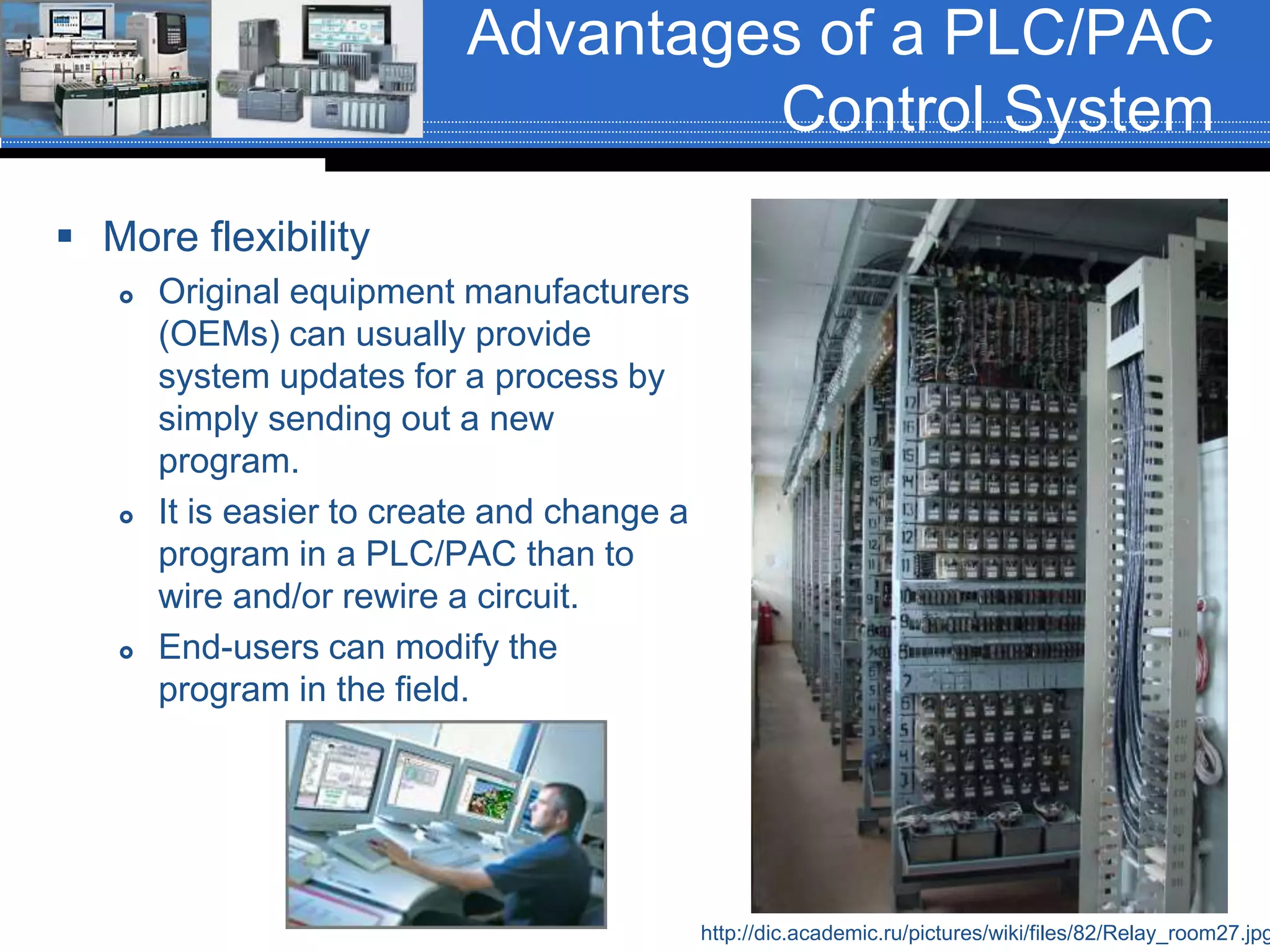 Advantages of a PLC/PAC
Control System
 More flexibility
 Original equipment manufacturers
(OEMs) can usually provide
system updates for a process by
simply sending out a new
program.
 It is easier to create and change a
program in a PLC/PAC than to
wire and/or rewire a circuit.
 End-users can modify the
program in the field.
http://dic.academic.ru/pictures/wiki/files/82/Relay_room27.jpg
 