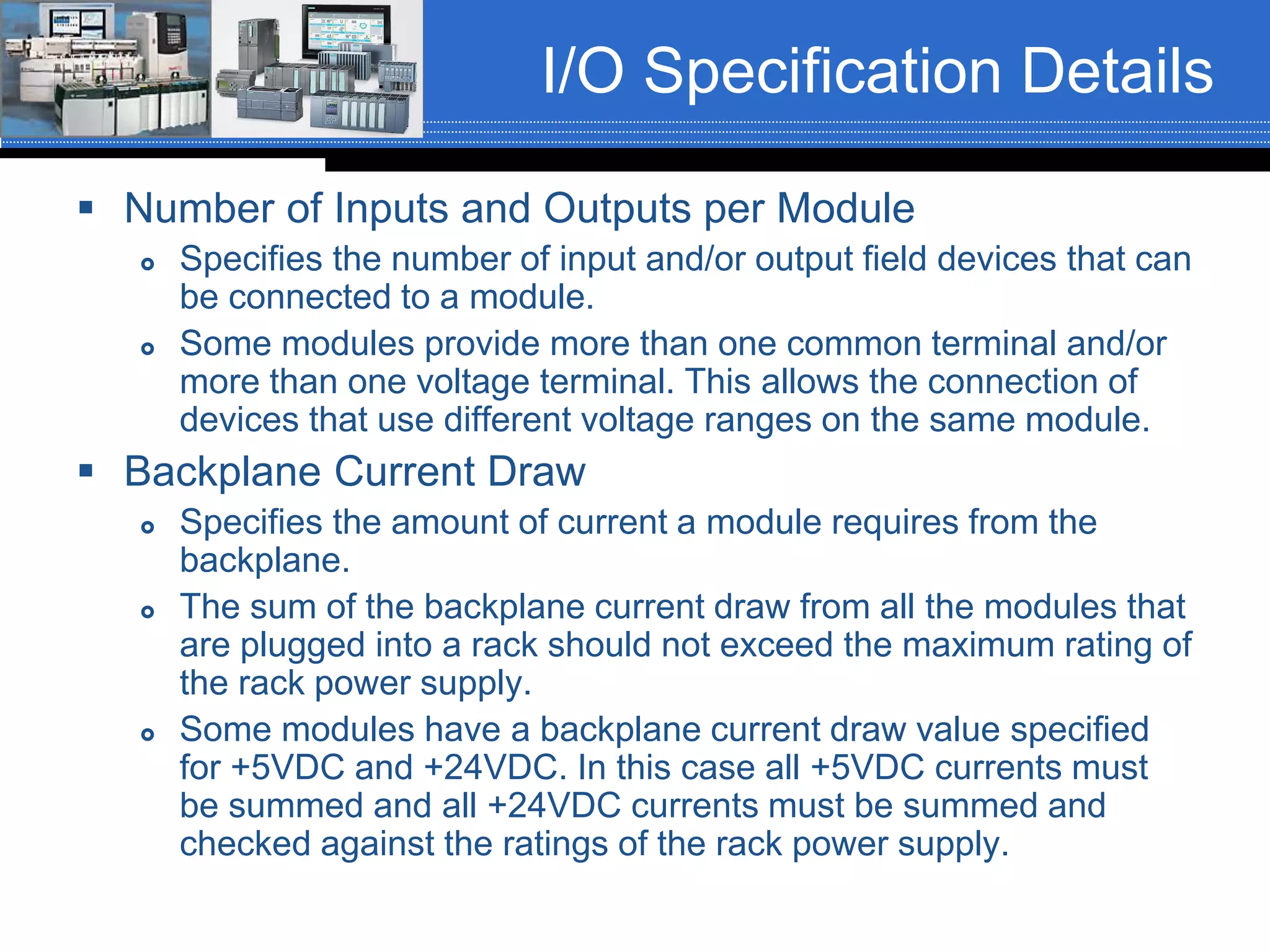 I/O Specification Details
 Number of Inputs and Outputs per Module
 Specifies the number of input and/or output field devices that can
be connected to a module.
 Some modules provide more than one common terminal and/or
more than one voltage terminal. This allows the connection of
devices that use different voltage ranges on the same module.
 Backplane Current Draw
 Specifies the amount of current a module requires from the
backplane.
 The sum of the backplane current draw from all the modules that
are plugged into a rack should not exceed the maximum rating of
the rack power supply.
 Some modules have a backplane current draw value specified
for +5VDC and +24VDC. In this case all +5VDC currents must
be summed and all +24VDC currents must be summed and
checked against the ratings of the rack power supply.
 
