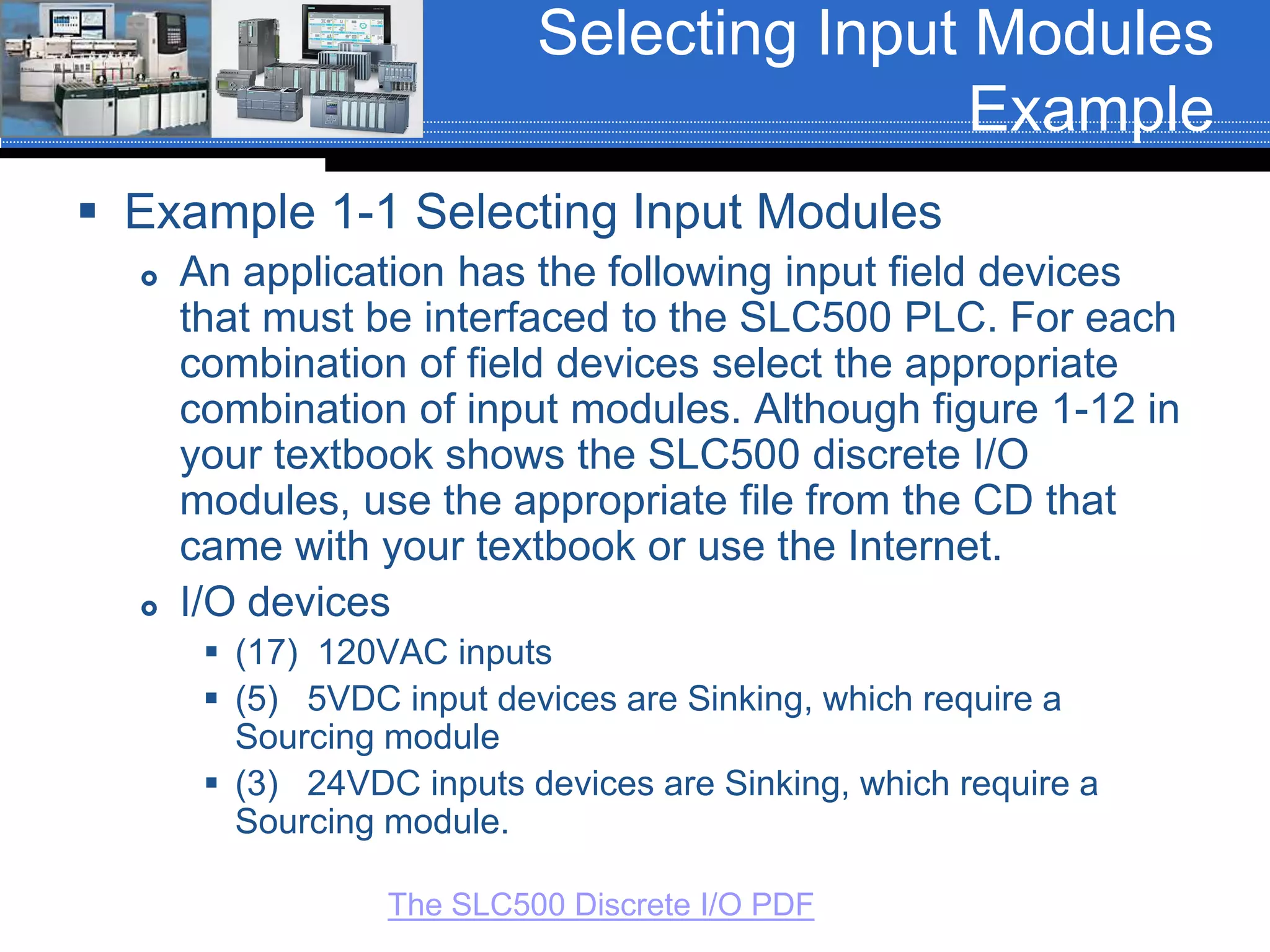 Selecting Input Modules
Example
 Example 1-1 Selecting Input Modules
 An application has the following input field devices
that must be interfaced to the SLC500 PLC. For each
combination of field devices select the appropriate
combination of input modules. Although figure 1-12 in
your textbook shows the SLC500 discrete I/O
modules, use the appropriate file from the CD that
came with your textbook or use the Internet.
 I/O devices
 (17) 120VAC inputs
 (5) 5VDC input devices are Sinking, which require a
Sourcing module
 (3) 24VDC inputs devices are Sinking, which require a
Sourcing module.
The SLC500 Discrete I/O PDF
 