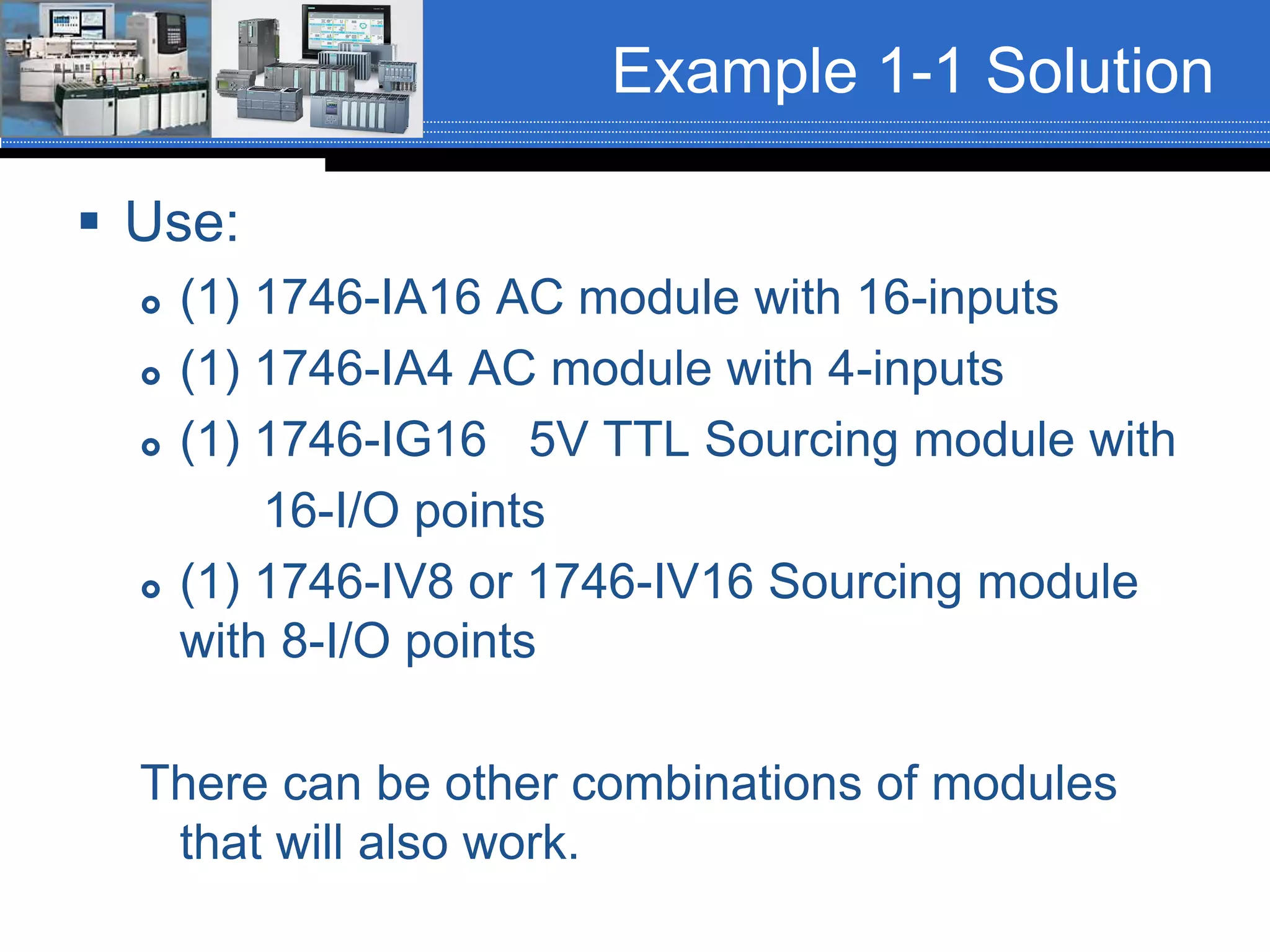 Example 1-1 Solution
 Use:
 (1) 1746-IA16 AC module with 16-inputs
 (1) 1746-IA4 AC module with 4-inputs
 (1) 1746-IG16 5V TTL Sourcing module with
16-I/O points
 (1) 1746-IV8 or 1746-IV16 Sourcing module
with 8-I/O points
There can be other combinations of modules
that will also work.
 