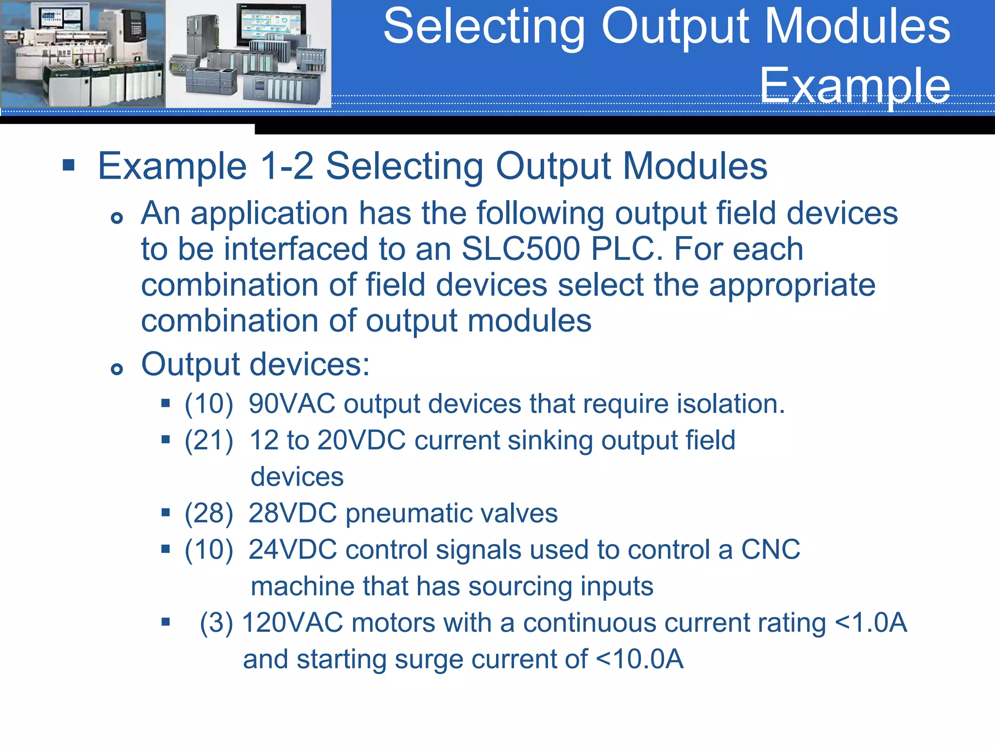 Selecting Output Modules
Example
 Example 1-2 Selecting Output Modules
 An application has the following output field devices
to be interfaced to an SLC500 PLC. For each
combination of field devices select the appropriate
combination of output modules
 Output devices:
 (10) 90VAC output devices that require isolation.
 (21) 12 to 20VDC current sinking output field
devices
 (28) 28VDC pneumatic valves
 (10) 24VDC control signals used to control a CNC
machine that has sourcing inputs
 (3) 120VAC motors with a continuous current rating <1.0A
and starting surge current of <10.0A
 